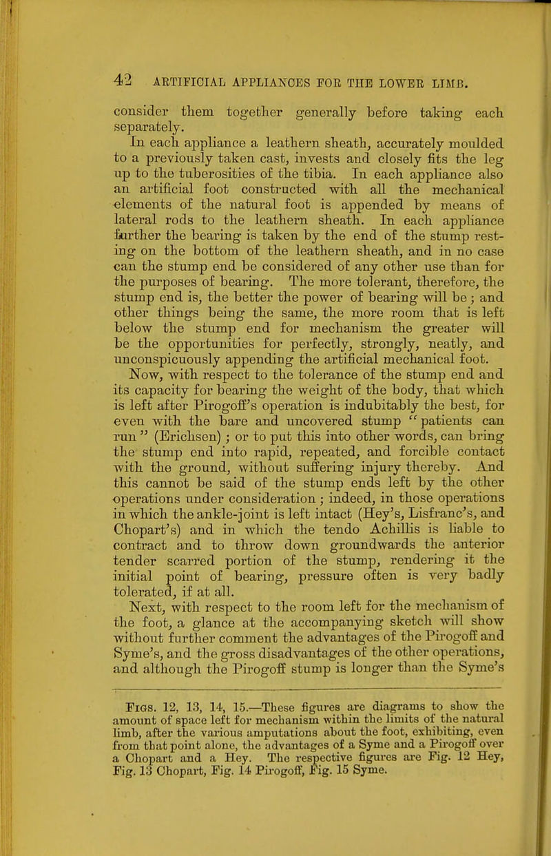 consider tliem together generally before taking eacli separately. In eacla appliance a leathern sheath, accurately moulded to a previously taken cast, invests and closely fits the leg up to the tuberosities of the tibia. In each appliance also an artificial foot constructed with all the mechanical elements of the natural foot is appended by means of lateral rods to the leathern sheath. In each appliance £urther the bearing is taken by the end of the stump rest- ing on the bottom of the leathern sheath, and in no case can the stump end be considered of any other use than for the purposes of bearing. The more tolerant, therefore, the stump end is, the better the power of bearing will be; and other things being the same, the more room that is left below the stump end for mechanism the greater will be the opportunities for perfectly, strongly, neatly, and nnconspicuously appending the artificial mechanical foot. Now, with respect to the tolerance of the stump end and its capacity for bearing the weight of the body, that which is left after Pirogoff's operation is indubitably the best, for even with the bare and uncovered stump patients can run  (Erichsen) ; or to put this into other words, can bring the stump end into rapid, repeated, and forcible contact with the ground, without suffering injury thereby. And this cannot be said of the stump ends left by the other operations under consideration ; indeed, in those operations in which the ankle-joint is left intact (Hey's, Lisfranc's, and Chopart's) and in which the tendo Achillis is liable to contract and to throw down groundwards the anterior tender scarred portion of the stump, rendering it the initial point of bearing, pressure often is very badly tolerated, if at all. Next, with respect to the room left for the mechanism of the foot, a glance at the accompanying sketch will show without further comment the advantages of the Pirogoii and Syme's, and the gross disadvantages of the other operations, and although the Pirogoff stump is longer than the Syme's Figs. 12, 13, li; 15.—These figures are diagrams to show the amount of space left for mechanism within the limits of the natural limb, after the various amputations about the foot, exhibiting, even from that point alone, the advantages of a Syme and a Pirogoff over a Ohopart and a Hey. The respective figures are Fig. 12 Hey, Fig. 13 Ohopart, Fig. 14 Pii-ogoff, Fig. 15 Syme.