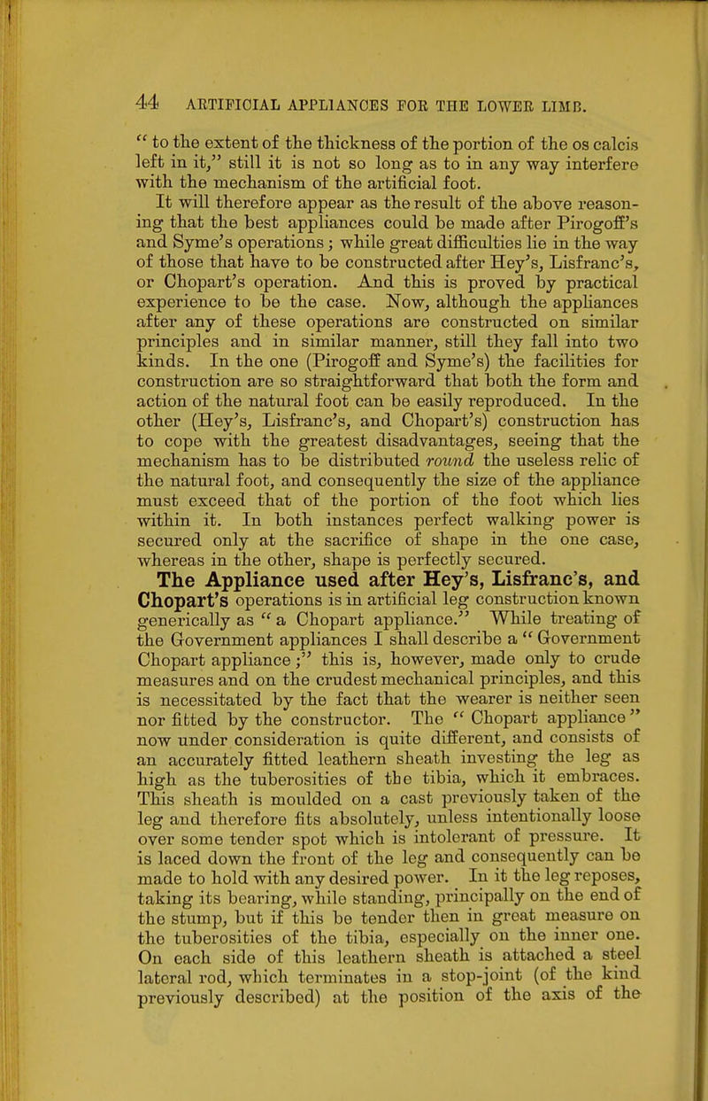  to the extent of the thickness of the portion of the os ealcis left in it/' still it is not so long as to in any way interfere with the mechanism of the artificial foot. It will therefore appear as the result of the above reason- ing that the best appliances could be made after PirogofE's and Syme's operations; while great difiiculties lie in the way of those that have to be constructed after Hey^s, Lisfranc's, or Chopart's operation. And this is proved by practical experience to be the case. Now, although the appHances after any of these operations are constructed on similar principles and in similar manner, still they fall into two kinds. In the one (PirogofE and Syme's) the facilities for construction are so straightforward that both the form and action of the natural foot can be easily reproduced. In the other (Hey's, Lisfranc's, and Chopart's) construction has to cope with the greatest disadvantages, seeing that the mechanism has to be distributed round the useless relic of the natural foot, and consequently the size of the appliance must exceed that of the portion of the foot which lies within it. In both instances perfect walking power is secured only at the sacrifice of shape in the one case, whereas in the other, shape is perfectly secured. The Appliance used after Key's, Lisfranc's, and Chopart's operations is in artificial leg construction known generically as  a Chopart appliance. While treating of the Government appliances I shall describe a  Government Chopart appliancethis is, however, made only to crude measures and on the crudest mechanical principles, and this is necessitated by the fact that the wearer is neither seen nor fitted by the constructor. The Chopart appliance  now under consideration is quite difl^erent, and consists of an accurately fitted leathern sheath investing the leg as high as the tuberosities of the tibia, which it embraces. This sheath is moulded on a cast previously taken of the leg and therefore fits absolutely, unless intentionally loose over some tender spot which is intolerant of pi-essure. It is laced down the front of the leg and consequently can be made to hold with any desired power. In it the leg reposes, taking its bearing, while standing, principally on the end of the stump, but if this be tender then in great measure on the tuberosities of the tibia, especially on the inner one. On each side of this leathern sheath is attached a steel lateral rod, which terminates in a stop-joint (of the kind previously described) at the position of the axis of the