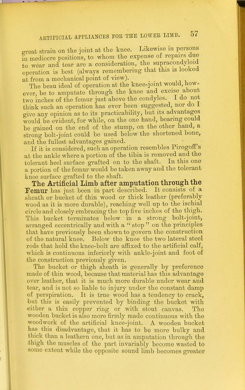 ereat strain on tlie joint at tlie knee. Likewise m persons in mediocre positions, to whom the expense of repairs due to wear and tear are a consideration, the supracondyloid operation is best (always remembering that this is looked at from a mechanical point of view). The beau ideal of operation at the knee-jomt would, how- ever, be to amputate through the knee and excise about two inches of the femur just above the condyles. I do not think such an operation has ever been suggested, nor do I give any opinion as to its practicability, but its advantages would be evident, for while, on the one hand, bearing could be gained on the end of the stump, on the other hand, a strong bolt-joint could be used below the shortened bone, and the fullest advantages gained. ■ If it is considered, such an operation resembles Pirogoff s at the ankle where a portion of the tibia is removed and the tolerant heel surface grafted on to the shaft. In this one a portion of the femur would be taken away and the tolerant knee surface grafted to the shaft. The Artificial Limb after amputation through the -Femur has just been in part described. It consists of a sheath or bucket of thin wood or thick leather (preferably wood as it is more durable), reaching well up to the ischial circle and closely embracing the top five inches of the thigh. This bucket terminates below in a strong bolt-joint, arranged eccentrically and with a  stop  on the principles that have previously heen shown to govern the construction of the natural knee. Below the knee the two lateral steel rods that hold the knee-bolt are afiixed to the artificial calf, which is continuous inferiorly with ankle-joint and foot of the construction previously given. The bucket or thigh sheath is generally by preference made of thin wood, because that material has this advantage over leather, that it is much more durable under wear and tear, and is not so liable to injury under the constant damp of perspiration. It is true wood has a tendency to crack, but this is easily prevented by binding the bucket with •either a thin copper ring or with stout canvas. The wooden bucket is also more firmly made continuous Avith tho woodwork of tho artificial knee-joint. A wooden bucket has this disadvantage, that it has to be more bulky and thick than a leathern one, but as in amputation through the thigh the muscles of the part invariably become wasted to •some extent while the opposite sound limb becomes greater