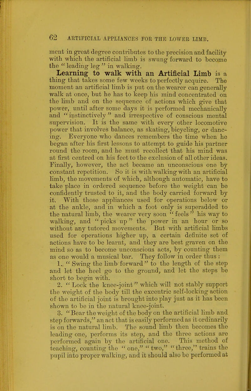 ment in great degi'ee contributes to tlie precision and facility with wliicli tlie artificial limb is swung forward to become tlie  leading leg  in walking. Learning to walk with an Artificial Limb is a tiling that takes some few weeks to perfectly acquire. The moment an artificial limb is put on the wearer can generally walk at once, but he has to keep his mind concentrated on the limb and on the sequence of actions which give that power, until after some days it is performed mechanically and  instinctively and irrespective of conscious mental supervision. It is the same with every other locomotive power that involves balance, as skating, bicycling, or danc- ing. Everyone who dances remembers the time when he began after his first lessons to attempt to guide his partner round the room, and he must recollect that his mind was at first centred on his feet to the exclusion of all other ideas. Finally, however, the act became an unconscious one by constant repetition. So it is with walking with an artificial limb, the movements of which, although automatic, have to take place in ordered sequence before the weight can be confidently trusted to it, and the body carried forward by it. With those appliances used for operations below or at the ankle, and in which a foot only is superadded to the natural limb, the wearer very soon  feels  his way to walking, and  picks up the power in an hour or so without any tutored movements. But with artificial hmbs used for operations higher up, a certain definite set of actions have to be learnt, and they are best graven on the mind so as to become unconscious acts, by counting them as one would a musical bar. They follow in order thus : 1.  Swing the limb forward to the length of the step and let the heel go to the ground, and let the steps be short to begin with. 2.  Lock the knee-joint which will not stably support the weight of the body till the excentric self-locking action of the artificial joint is brought into play just as it has been shown to be in the natural knee-joint. 3. Bear the weight of the body on the artificial limb and step forwards, an act that is easily perfomncd as it ordinarily is on the natural limb. The sound limb then becomes the leading one, performs its step, and the three actions are performed again by the artificial one. This method of teaching, counting the one, two, three, trains the pupil into proper walking, and it should also be performed at