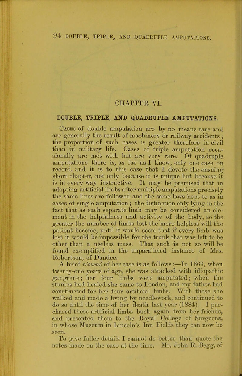 CHAPTER VI. DOUBLE, TRIPLE, AND aDADRXIPLE AMPUTATIONS. Cases of double amputation are by no means rare and ■are generally the result of macbiuery or railway accidents ; tbe proportion of such cases is greater therefore in civil than in military life. Cases of triple amputation occa- sionally are met with but are very rare. Of quadruple amputations there is, as far as I know, only one case on record, and it is to this case that I devote the ensuing short chapter, not only because it is unique but because it is in every way instructive. It may be premised that in adapting artificial limbs after multiple amputations precisely the same lines are followed and the same laws kept to as in cases of single amputation; the distinction only lying in the fact that as each separate Hmb may be considered an ele- ment in the helpfulness and activity of the body, so the greater the number of limbs lost the more helpless will the patient become, until it would seem that if every limb was lost it would be impossible for the trunk that was left to be other than a useless mass. That such is not so will be found exemplified in the unparalleled instance of Mrs. Robertson, of Dundee. A brief resume of her case is as follows :—In 1869, when twenty-one years of age, she was attacked with idiopathic gangrene; her four limbs were amputated; when the stumps had healed she came to London, and my father had constructed for her four artificial limbs. With these she walked and made a living by needlework, and continued to do so until the time of her death last year (1884). I pur- chased these artificial limbs back again from her friends, and presented them to the Royal College of Surgeons, in whoso Museum in Lincoln's Inn Fields they can now be seen. To give fuller details I cannot do better than quote the notes made on the case at the time. Mr. John R. Bogg, of