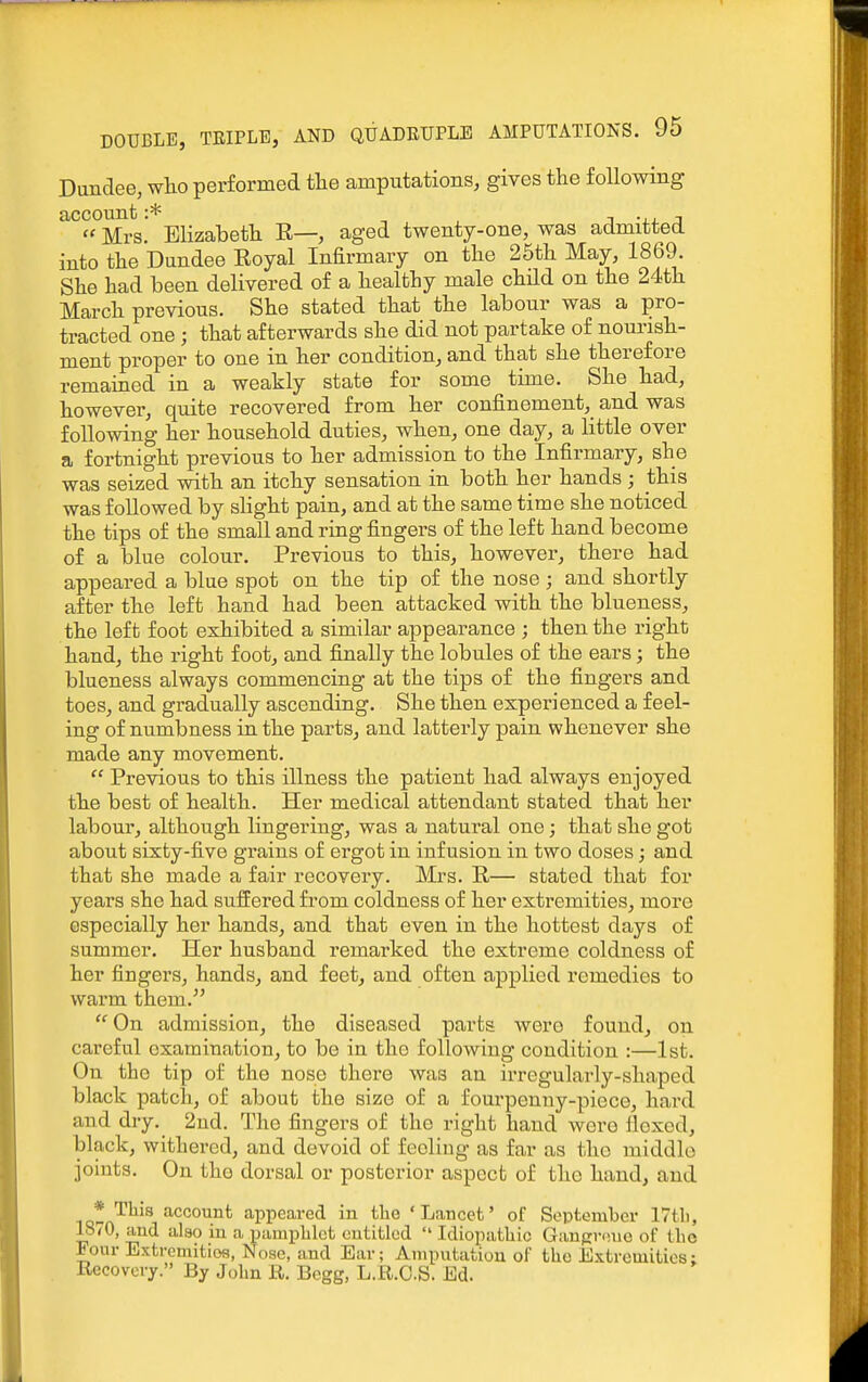 Dundee, wlio performed tlie amputations, gives the following account :* , , i -j-j. ;i «Mrs. Elizabeth E—, aged twenty-one, was admitted into the Dundee Eoyal Infirmary on the 25th May, 1869. She had been delivered of a healthy male chHd on the 24th March previous. She stated that the labour was a pro- tracted one ; that afterwards she did not partake of noui-ish- ment proper to one in her condition, and that she therefore remained in a weakly state for some time. She had, however, quite recovered from her confinement, and was following her household duties, when, one day, a little over a fortnight previous to her admission to the Infirmary, she was seized with an itchy sensation in both her hands ; this was followed by slight pain, and at the same time she noticed the tips of the small and ring fingers of the left hand become of a blue colour. Previous to this, however, there had appeared a blue spot on the tip of the nose ; and shortly after the left hand had been attacked with the blueness, the left foot exhibited a similar appearance ; then the right hand, the right foot, and finally the lobules of the ears; the blueness always commencing at the tips of the fingers and toes, and gradually ascending. She then experienced a feel- ing of numbness in the parts, and latterly pain whenever she made any movement.  Previous to this illness the patient had always enjoyed the best of health. Her medical attendant stated that her labour, although lingering, was a natural one; that she got about sixty-five grains of ergot in infusion in two doses; and that she made a fair recovery. Mrs. R— stated that for years she had suffered from coldness of her extremities, more especially her hands, and that even in the hottest days of summer. Her husband remarked the extreme coldness of her fingers, hands, and feet, and often applied remedies to warm them.  On admission, the diseased parts were found, on careful examination, to bo in the following condition :—1st. On the tip of the nose there was an irregularly-shaped black patch, of about the size of a fourpenny-pioce, hard and dry. 2ud. The fingers of the right hand were flexed, black, withered, and devoid of feeling as far as the middle joints. On the dorsal or posterior aspect of the hand, and * This account appeared in the 'Lancet' of September 17tl), 18/0, and also in a pamphlet entitled  Idiopathic Gangrene of the Four Extremities, Nose, and Ear; Amputation of the Extremities; Recovery. By John R. Begg, L.R.CS. Ed.