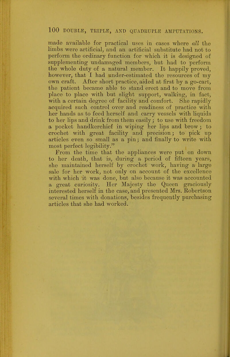 made available for practical uses in cases where all the limbs were artificial, and an artificial substitute had not to perform the ordinary function for which it is designed of supplementing undamaged members, but had to perform the whole duty of a natural member. It happily proved, however, that I had under-estimated the resources of my own craft. After short practice, aided at first by a go-cart, the patient became able to stand erect and to move from place to place with but slight support, walking, in fact, with a certain degree of facility and comfort. vSlie rapidly acquired such control over and readiness of practice with her hands as to feed herself and carry vessels with liquids to her lips and drink from them easily; to use with freedom a pocket handkerchief in wiping her lips and brow ; to crochet with great facility and pi'ecision; to pick up articles even so small as a pin; and finally to write with most perfect legibility. From the time that the appliances were put on down to her death, that is, during a period of fifteen years, she maintained herself by crochet work, having a large sale for her work, not only on account of the excellence with which it was done, but also because it was accounted a great curiosity. Her Majesty the Queen graciously interested herself in the case, and presented Mrs. Robertson several times with donations, besides frequently purchasing articles that she had worked.