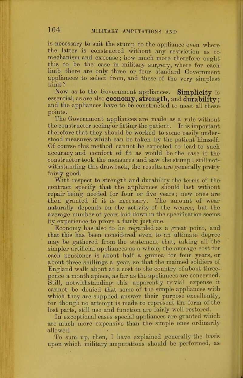 is necessary to suit the stump to the appliance even where- the latter is constructed without any restriction as to- mechanism and expense; how much more therefore ought this to be the case in military surgery, where for each limb there are only three or four standard Government appliances to select from, and these of the very simplest kind ? Now as to the Government appliances. Simplicity is essential, as are also economy, strength, and durability; and the appliances have to be constructed to meet all these points. The Government appliances are made as a rule without the constructor seeing or fitting the patient. It is important therefore that they should be worked to some easily under- stood measures which can be taken by the patient himself. Of course this method cannot be expected to lead to such accuracy and comfort of fit as would be the case if the constructor took the measures and saw the stump ; still not- withstanding this drawback, the results are generally pretty fairly good. With respect to strength and durability the terms of the contract specify that the appliances should last without repair being needed for four or five years; new ones are then granted if it is necessary. The amount of wear naturally depends on the activity of the wearer, but the average number of years laid down in the specification seems by experience to prove a fairly just one. Economy has also to be regarded as a great point, and that this has been considered even to an ultimate degree may be gathered from the statement that, taking all the simpler artificial appliances as a whole, the average cost for each pensioner is about half a guinea for four years, or about three shillings a year, so that the maimed soldiers of England walk about at a cost to the country of about three- pence a month apiece, as far as the appliances are concerned. Still, notwithstanding this apparently trivial expense it cannot be denied that some of the simple appliances with which they arc supplied answer their purpose excellently, for though no attempt is made to represent the form of the lost parts, still use and function are fairly well restored. In exceptional cases special appliances are granted Avhich are much moi-e expensive than the simple ones ordiuarilj^ allowed. To sum up, then, I have explained generally the basis upon which military amputations should be performed, as-