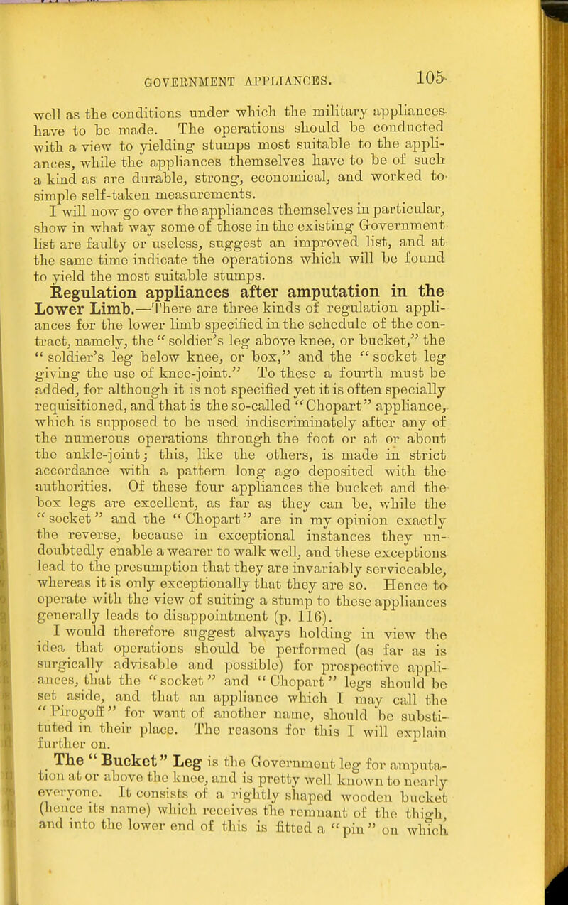 105- well as tte conditions under wliicli tlie railitcary appliances- have to be made. The operations should be conducted ■with a view to yielding stumps most suitable to the appli- ancesj while the appliances themselves have to be of such a kind as are durable, strong, economical, and worked tO' simple self-taken measurements. I will now go over the appliances themselves in particular, show in what way some of those in the existing Grovernmeut list are faulty or useless, suggest an improved list, and at the same time indicate the operations which will be found to yield the most suitable stumps. Regulation appliances after amputation in the Lower Limb.—There are three kinds of regulation appli- ances for the lower limb specified in the schedule of the con- tract, namely, the  soldier's leg above knee, or bucket, the  soldier's leg below knee, or box, and the  socket leg giving the use of knee-joint. To these a fourth must be added, for although it is not specified yet it is often specially requisitioned, and that is the so-called Chopart appliance, which is supposed to be used indiscriminately after any of the numerous operations through the foot or at or about the ankle-joint; this, like the others, is made in strict accordance with a pattern long ago deposited with the authorities. Of these four appliances the bucket and the- box legs are excellent, as far as they can be, while the  socket and the  Chopart are in my opinion exactly the reverse, because in exceptional instances they un- doubtedly enable a wearer to walk well, and these exceptions lead to the presumption that they are invariably serviceable, whereas it is only exceptionally that they are so. Hence to- operate Avith the view of suiting a stump to these appliances generally leads to disappointment (p. 116). I would therefore suggest always holding in view the idea that operations should be performed (as far as is surgically advisable and possible) for prospective appli- ances, that the  socket  and  Chopart legs should be set aside, and that an appliance which I may call the  Pirogoff for want of another name, should be substi- tuted in their place. The reasons for this I will explain further on. Tlie  Bucket Leg is the Government leg for amputa- tion at or above the knoc, and is pretty well known to nearly everyone. It consists of a rightly shaped wooden bucket (hence its name) which receives the remnant of the thio-h, and into the lower end of this is fitted a  pin  on which