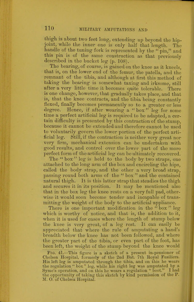 thigli is about two feet long, extending up beyond tbe hip- joint, while the inner one is only half that length. The handle of the tuning fork is represented by the pin, and this pin is of the same construction as that previously described in the bucket leg (p. 108). The bearing, of course, is gained on the knee as it kneels, that is, on the lower end of the femur, the patella, and the remnant of the tibia, and although at first this method of taking the bearing is somewhat taxing and irksome, still after a very little time it becomes quite tolerable. There is one change, However, that gradually takes place, and that is, that the knee contracts, and the tibia being constantly flexed, finally becomes permanently so to a greater or less degree. Hence, if after wearing a box leg for some time a perfect artificial leg is required to be adapted, a cer- tain difficulty is presented by this contraction of the stump, because it cannot be extended and therefore cannot be used to voluntarily govern the lower portion of the perfect arti- ficial leg. Still, if the contraction is neither very great nor very firm, mechanical extension can be undertaken with good results, and control over the lower part of the more perfect form of the artificial leg can be ultimately recovered. The  box leg is held to the body by two straps, one attached to the long arm of the box and encirchng the hips, called the body strap, and the other a very broad strap, passing round both arms of the  box  and the contained natural thigh. It is this latter strap that steadies the thigh and secures it in its position. It may be mentioned also that in the box leg the knee rests on a very full pad, other- wise it would soon become tender and incapable of trans- mitting the weight of the body to the artificial appliance. There is one important modification in the  box  leg which is worthy of notice, and that is, the addition to it, when it is used for cases where the length of stump below the knee is very great, of a leg rest. It can easily be appreciated that where the rule of amputating a hand's breadth below the knee has not been followed, and where the greater part of the tibia, or even part of the foot, has been left, the weight of the stump beyond the knee would Fig. 41.—This figure is a sketch of a present in-peiisioner of Chelsea Hospital, formerly of the 2nd Bat. 7th Royal Fusiliers. His left leg is amputated through the tibia, and ou this he wears the regulation  box  leg, while his right leg was amputated by a Syme's operation, and on this he wears a regulation  boot. I had the opportunity of taking this sketch by kind permission of the F. M. O. of Chelsea Hospital.
