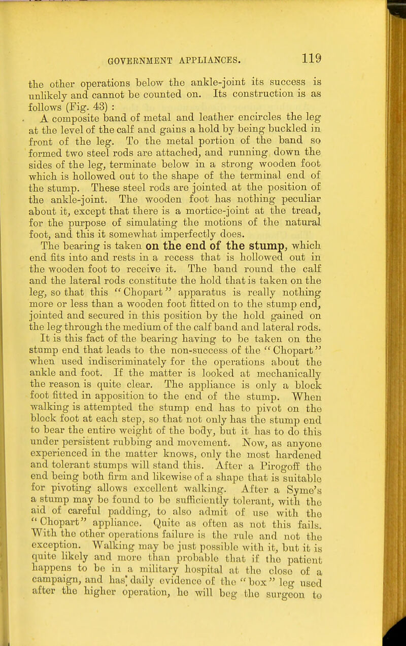 tlie other operations below tlie ankle-joint its success is unlikely and cannot be counted on. Its construction is as follows (Fig. 43) : A composite band of metal and leatlier encircles the leg at the level of the calf and gains a bold by being buckled in front of the leg. To the metal portion of the band so formed two steel rods are attached, and running down the sides of the leg, terminate below in a strong wooden foot which is hollowed out to the shape of the tei-minal end of the stump. These steel rods are jointed at the position of the ankle-joint. The wooden foot has nothing peculiar about it, except that there is a mortice-joint at the tread, for the purpose of simulating the motions of the natural foot, and this it somewhat imperfectly does. The bearing is taken on the end of the stump, which end fits into and rests in a recess that is hollowed out in the wooden foot to receive it. The band round the calf and the lateral rods constitute the hold that is taken on the leg, so that this  Chopart apparatus is really nothing more or less than a wooden foot fitted on to the stump end, jointed and secured in this position by the hold gained on the leg through the medium of the calf band and lateral rods. It is this fact of the bearing having to be taken on the stump end that leads to the non-success of the  Chopart when used indiscriminately for the operations about the ankle and foot. If the matter is looked at mechanically the reason is quite clear. The appliance is only a block foot fitted in apposition to the end of the stump. When walking is attempted the stump end has to pivot on the block foot at each step, so that not only has the stump end to bear the entire weight of the body, but it has to do this under persistent rubbing and movement. Now, as anyone experienced in the matter knows, only the most hardened and tolerant stumps will stand this. After a Pirogofl the end being both firm and hkewise of a shape that is suitable for pivoting allows excellent walking. After a Syme's a stump may be found to be sufficiently tolerant, with the aid of careful padding, to also admit of use with the Chopart appliance. Quito as often as not this fails. With the other operations failure is the rule and not the exception. Walking may be just possible with it, but it is quite likely and more than probable that if the patient happens to be in a military hospital at the close of a campaign, and has] daily evidence of the  box  leg used after the higher operation, he will beg the surgeon to