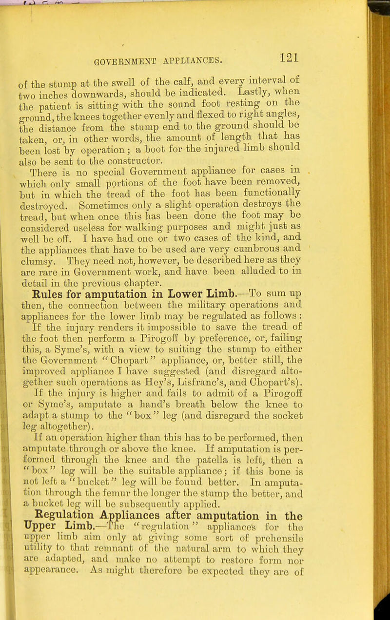 of tlie stump at the swell of the calf, and every interval of two inches downwards, should be indicated. Lastly, when the patient is sitting with the sound foot resting on the ground, the knees together evenly and flexed to right angles, the distance from the stump end to the ground should be taken, or, in other words, the amount of length that has been lost by operation; a boot for the injured limb should also be sent to the constructor. There is no special Government appliance for cases m which only small portions of the foot have been removed, but in which the tread of the foot has been functionally destroyed. Sometimes only a slight operation destroys the tread, but when once this has been done the foot may be considered useless for walking purposes and might just as well be oS. I have had one or two cases of the kind, and the appliances that have to be used are very cumbrous and clumsy. They need not, however, be described here as they are rare in Government work, and have been alluded to in detail in the previous chapter. Rules for amputation in Lower Limb.—To sum up then, the connection between the military operations and appliances for the lower limb may be regulated as follows : If the injury renders it impossible to save the tread of the foot then perform a Pirogoff by preference, or, failing this, a Syme's, with a view to suiting the stump to either the Government  Chopart appliance, or, better still, the improved appliance T have suggested (and disregard alto- gether such operations as Hey's, Lisfranc's, and Chopart's). If the injury is higher and fails to admit of a Pii'Ogoff or Syme's, amputate a hand's breath below the knee to adapt a stump to the box leg (and disregard the socket leg altogether). If an operation higher than this has to bo performed, then amputate througli or above the knee. If amputation is per- formed through the knee and the patella is left, then a box'^ leg will be the suitable appliance; if this bone is not left a bucket leg will be found better. In amputa- tion through the femur the longer the stump tho better, and a bucket leg will bo subsequently applied. Regulation Appliances after amputation in the Upper Limb.—The regulation appliance)^ for tho upper limb aim only at giving some sort of prehensile utility to that remnant of tho natural arm to which they are adapted, and make no attempt to restore form nor appearance. As might therefore be expected they are of