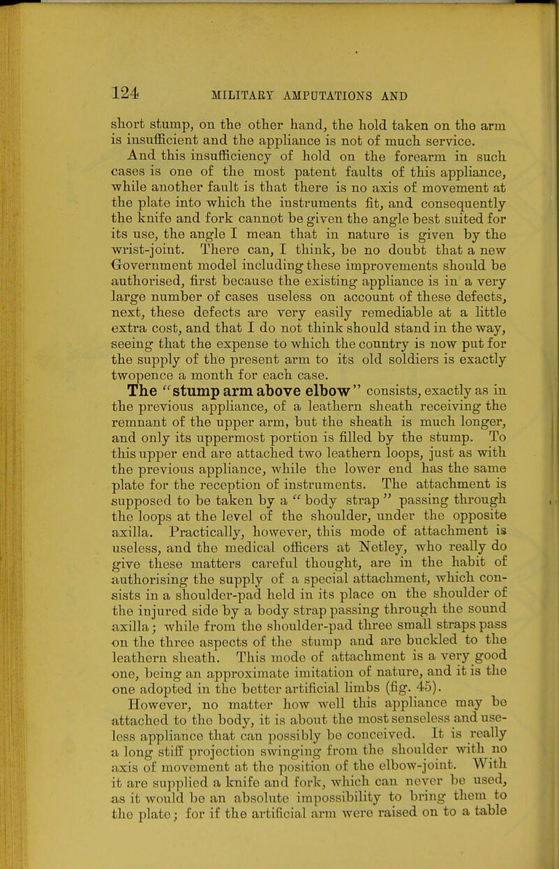sliort stump, on the other hand, the hold taken on the arm is insufficient and the appliance is not of much service. And this insufficiency of hold on the forearm in such cases is one of the most patent faults of this appliance, while another fault is that there is no axis of movement at the plate into which the instruments fit, and consequently the knife and fork cannot be given the angle best suited for its use, the angle I mean that in nature is given by the wrist-joint. There can, I think, be no doubt that a new Oovernment model including these improvements should be authorised, first because the existing appliance is in a very large number of cases useless on account of these defects, next, these defects are very easily remediable at a little extra cost, and that I do not think should stand in the way, seeing that the expense to which the country is now put for the supply of the present arm to its old soldiei's is exactly twopence a month for each case. The stump arm above elbow consists, exactly as in the previous appliance, of a leathern sheath receiving the remnant of the upper arm, but the sheath is much longer, and only its uppermost portion is filled by the stump. To this upper end are attached two leathern loops, just as with the previous appliance, while the lower end has the same plate for the reception of instruments. The attachment is supposed to be taken by a  body strap  passing through the loops at the level of the shoulder, under the opposite axilla. Practically, however, this mode of attachment is useless, and the medical officers at Netley, who really do give these matters careful thought, are in the habit of authorising the supply of a special attachment, which con- sists in a shoulder-pad held in its place on the shoulder of the injured side by a body strap passing through the sound axilla; while from the shoulder-pad three small straps pass on the three aspects of the stump and are buckled to the leathern sheath. This mode of attachment is a very good one, being an approximate imitation of nature, and it is the one adopted in the better artificial limbs (fig. 45). However, no matter how well this appliance may be attached to the body, it is about the most senseless and use- less appliance that can possibly be conceived. It is really a long stiff pi-ojectiou swinging from the shoulder with no axis of movement at the position of the elbow-joint. With it are supplied a knife and fork, which can never be used, as it would bo an absolute ira])ossibility to bring them to the plate; for if the artificial arm were raised on to a table