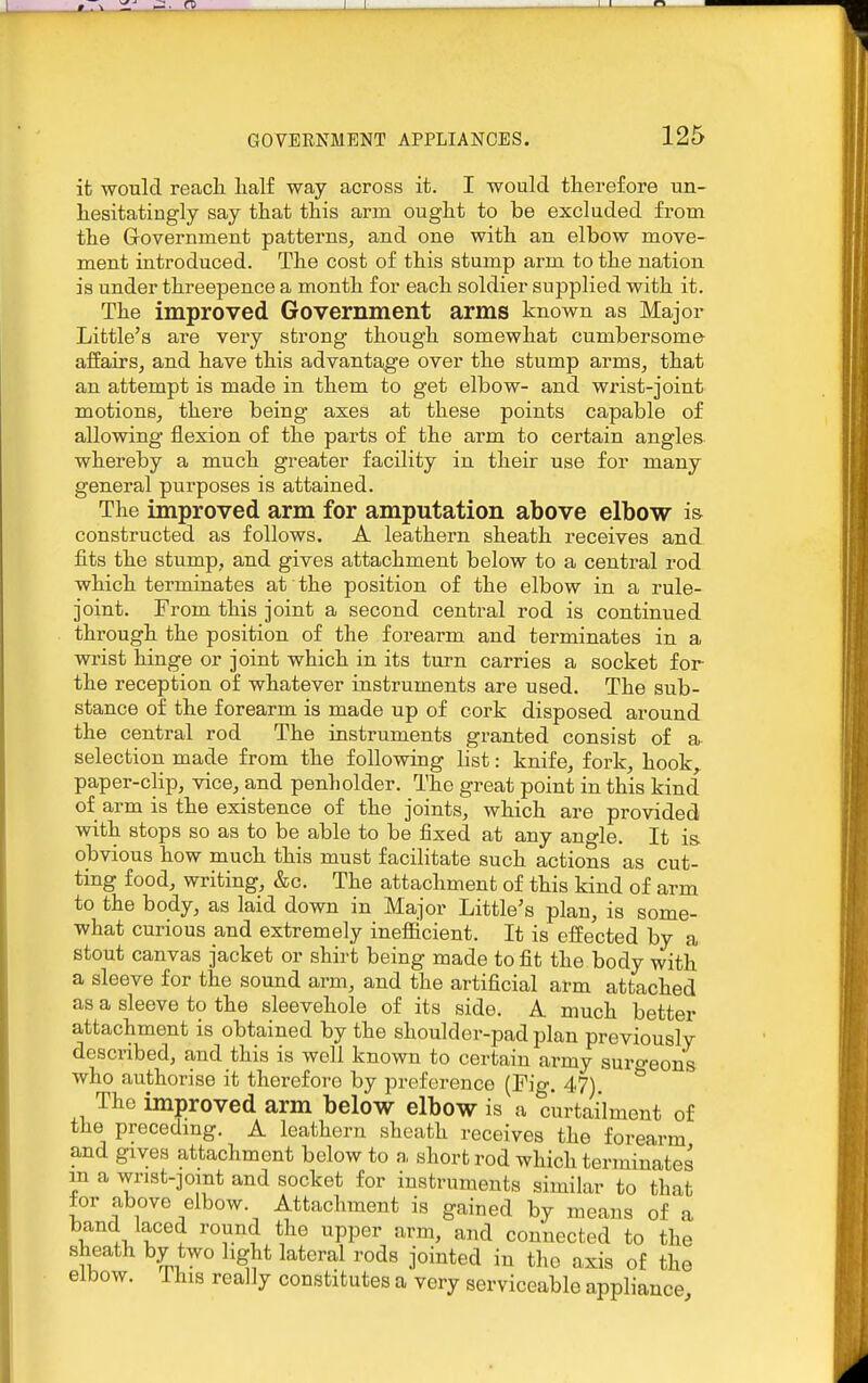 it -would reacli half way across it. I would tlierefore un- hesitatingly say that this arm ought to be excluded from the Government patterns, and one with an elbow move- ment introduced. The cost of this stump arm to the nation is under threepence a month for each soldier supplied with it. The improved Government arms known as Major Little's are very strong though somewhat cumbersome- affairs, and have this advantage over the stump arms, that an attempt is made in them to get elbow- and wrist-joint motions, there being axes at these points capable of allowing flexion of the parts of the arm to certain angles whereby a much greater facility in their use for many general purposes is attained. The improved arm for amputation above elbow i& constructed as follows. A leathern sheath receives and fits the stump, and gives attachment below to a central rod which terminates at the position of the elbow in a rule- joint. From this joint a second central rod is continued through the position of the forearm and terminates in a wrist hinge or joint which in its turn carries a socket for the reception of whatever instruments are used. The sub- stance of the forearm is made up of cork disposed around the central rod The instruments granted consist of a selection made from the following list: knife, fork, hook paper-clip, vice, and penholder. The great point in this kind of arm is the existence of the joints, which are provided with stops so as to be able to be fixed at any angle. It is. obvious how much this must facilitate such actions as cut- ting food, writing, &c. The attachment of this kind of arm to the body, as laid down in Major Little's plan, is some- what curious and extremely ineflicient. It is effected by a stout canvas jacket or shirt being made to fit the body with a sleeve for the sound arm, and the artificial arm attached as a sleeve to the sleevehole of its side, A. much better attachment is obtained by the shoulder-pad plan previously described, and this is well known to certain army suro-eons who authorise it therefore by preference (Fig, 47) ^ The improved arm below elbow is a curtailment of the precedmg, A leathern sheath receives the forearm and gives attachment below to a short rod which terminates m a wrist-jomt and socket for instruments similar to that for above elbow. Attachment is gained by means of a band laced round the upper arm, and connected to the sheath by two light lateral rods jointed in tlio axis of the elbow. This really constitutes a very serviceable appliance