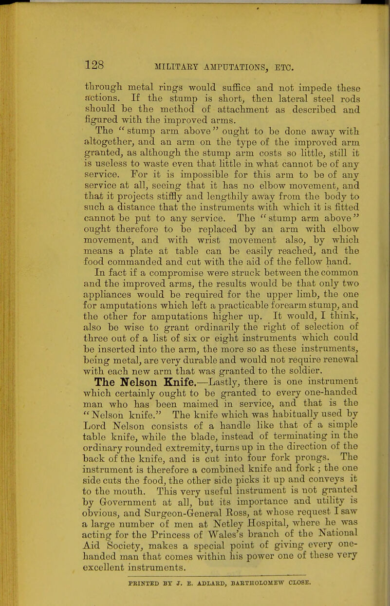 through metal rings would suffice and not impede these fictions. If the stump is short, then lateral steel rods should be the method of attachment as described and figured with the improved arms. The  stump arm above ought to be done away with altogether, and an arm on the type of the improved arm granted, as although the stump arm costs so little, still it is useless to waste even that little in what cannot be of any service. For it is impossible for this arm to be of any service at all, seeing that it has no elbow movement, and that it projects stiffly and lengthily away from the body to such a distance that the instruments with which, it is fitted cannot be put to any service. The  stump arm above  ought therefore to be replaced by an arm with elbow movement, and with wrist movement also, by which means a plate at table can be easily reached, and the food commanded and cut with the aid of the fellow hand. In fact if a compromise were struck between the common and the improved arms, the results would be that only two appliances would be required for the upper limb, the one for amputations which left a practicable forearm stump, and the other for amputations higher up. It would, I think, also be wise to grant ordinarily the right of selection of three out of a list of six or eight instruments which could be inserted into the arm, the more so as these instruments, being metal, are very durable and would not require renewal with each new arm that was granted to the soldier. The Nelson Knife.—Lastly, there is one instrument wbich certainly ought to be granted to every one-handed man who has been maimed in service, and that is the  Nelson knife. The knife which was habitually used by Lord Nelson consists of a handle like that of a simple table knife, while the blade, instead of terminating in the ordinary rounded extremity, turns up in the direction of the back of the knife, and is cut into four fork prongs. The instrument is therefore a combined knife and fork ; the one side cuts the food, the other side picks it up and conveys it to the mouth. This very useful instrument is not granted by G-overnment at all, but its importance and utility is obvious, and Surgeon-General Ross, at whose request I saw a large number of men at Netley Hospital, where he was acting for the Princess of Wales's branch of the National Aid Society, makes a special point of giving every one- handed man that comes within his power one of these very excellent instruments. PBINTBD BY J. B. ADIAED, BABTHOLOMEW CLOSE.