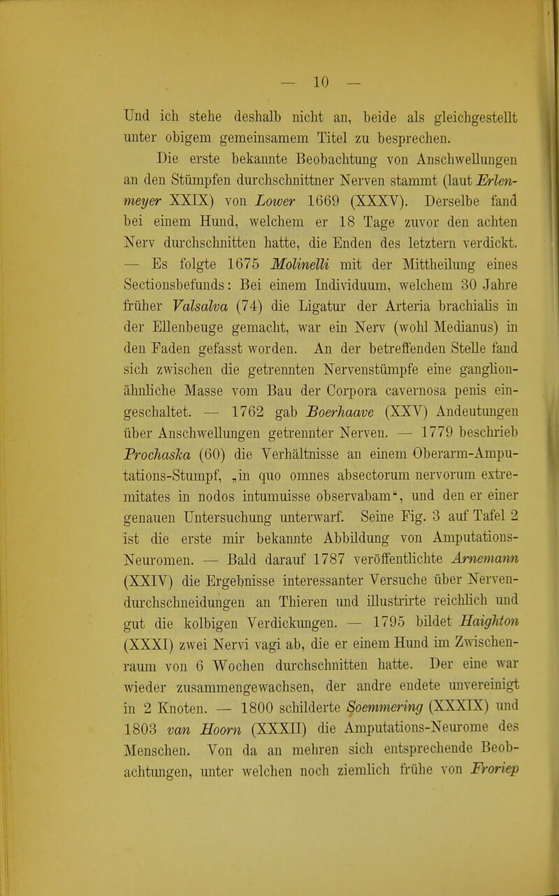 Und ich stehe deshalb nicht an, beide als gleichgestellt unter obigem gemeinsamem Titel zu besprechen. Die erste bekannte Beobachtung von Anschwellungen an den Stümpfen dm-chschnittner Nerven stammt (laut Erlen- meyer XXIX) von Lower 1669 (XXXV). Derselbe fand bei einem Himd, welchem er 18 Tage zuvor den achten Nerv dm-chschnitten hatte, die Enden des letztern verdickt. — Es folgte 1675 Molinelli mit der Mittheümig emes Sectionsbefunds: Bei einem Individuum, welchem 30 Jahre früher Valsalva (74) die Ligatm- der Arteria brachialis in der Ellenbeuge gemacht, war ein Nerv (wohl Medianus) in den Faden gefasst worden. An der betreffenden SteUe fand sich zwischen die getrennten Nervenstümpfe eine ganglion- ähnliche Masse vom Bau der Corpora cavernosa penis ein- geschaltet. — 1762 gab Boerhaave (XXV) Andeutungen über Anschwellungen geti-ennter Nerven. — 1779 beschi-ieb ProchasTca (60) die Verhältnisse an einem Oberarm-Ampu- tations-Stmnpf, „in quo omnes absectorum nervorimi exti-e- mitates in nodos intumuisse observabam, und den er einer genauen Untersuchung unterwarf. Seine Fig. 3 auf Tafel 2 ist die erste mir bekannte Abbildung von Amputatious- Neuromen. — Bald darauf 1787 veröffentlichte Amemann (XXIV) die Ergebnisse interessanter Versuche über Nerven- dm-chschneidungen an Thieren mid illusti-ii-te reicMich mid gut die kolbigen Verdiclamgen. — 1795 bildet HaigUon (XXXI) zwei Nervi vagi ab, die er einem Himd im Zmschen- ramu von 6 Wochen dm-chschnitten hatte. Der eine war wieder zusammengewachsen, der andre endete mivereinigt in 2 Knoten. — 1800 schilderte Soemmering (XXXIX) und 1803 van Hoorn (XXXII) die Amputations-Nem-ome des Menschen. Von da an mehren sich entsprechende Beob- achtimgen, imter welchen noch ziemlich frühe von Froriep