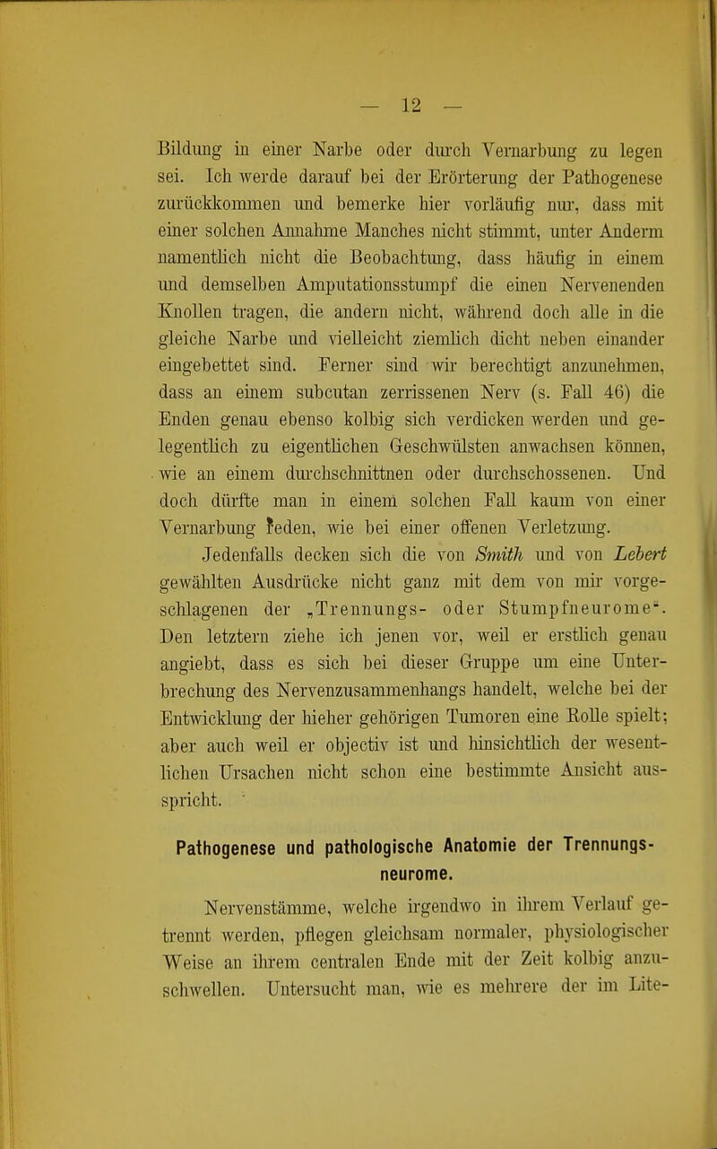 Bildimg in einer Narbe oder dm-ch Vernarbung zu legen sei. Ich werde darauf bei der Erörterung der Pathogenese zurücldcommen und bemerke hier vorläufig nm*, dass mit einer solchen Amiahme Manches nicht stimmt, unter Andern namentlich nicht die Beobachtimg, dass häufig in einem und demselben Amputationsstumpf die einen Nervenenden Knollen tragen, die andern nicht, während doch alle in die gleiche Narbe und vielleicht ziemlich dicht neben einander eingebettet sind. Ferner sind wir berechtigt anzunehmen, dass an einem subcutan zerrissenen Nerv (s. Fall 46) die Enden genau ebenso kolbig sich verdicken werden und ge- legentlich zu eigentlichen Geschwülsten anwachsen können, wie an einem dm-chschnittnen oder durchschossenen. Und doch dürfte man in einem solchen FaU kaum von einer Vernarbmig feden, wie bei einer offenen Verletzung. Jedenfalls decken sich die von Smith und von Lebert gewählten Ausdrücke nicht ganz mit dem von mir- vorge- sclilagenen der ,Trennungs- oder Stumpfneurome. Den letztern ziehe ich jenen vor, weil er erstlich genau angiebt, dass es sich bei dieser Gruppe um eine Unter- brechung des Nervenzusammenhangs handelt, welche bei der Entwicklmig der hieher gehörigen Tumoren eine Rolle spielt; aber auch weil er objectiv ist und hinsichtlich der wesent- lichen Ursachen nicht schon eine bestimmte Ansicht aus- spricht. • Pathogenese und pathologische Anatomie der Trennungs- neurome. Nervenstämme, welche irgendwo in ilii-em Verlauf ge- trennt werden, pflegen gleichsam normaler, physiologischer Weise an ilii-em centralen Ende mit der Zeit kolbig anzu- schwellen. Untersucht man, wie es mehrere der im Lite-