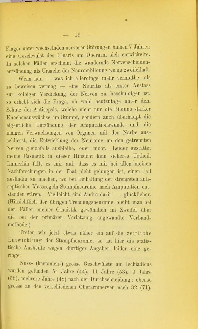 Finger unter wechselnden nervösen Störungen binnen 7 Jahren eine Geschwulst des Ukaris am Oberarm sich entwickelte. In solchen Fällen erscheint die wandernde Nervenscheiden- entzündung als Ursache der Neurombildung wenig zweifelhaft. Wenn nun — was ich allerdings mehr vermuthe, als zu beweisen vermag — eine Neuritis als erster Anstoss zm- kolbigen Verdickung der Nerven zu beschuldigen ist, so erhebt sich die Frage, ob wohl heutzutage unter dem Schutz der Antisepsis, welche nicht nm- die Bildung starker Knochenauswüchse im Stumpf, sondern auch überhaupt die eigentliche Entzimdung der Amputationswmide und die innigen Verwachsimgen von Organen mit der Narbe aus- schliesst, die Entwicklung der Neurome an den getrennten Nerven gleichfalls ausbleibe, oder nicht. Leider gestattet meine Casuistik in dieser Hinsicht kein sicheres Urtheil. Immerhin fäUt es mir auf, dass es mir bei allen meinen Nachforschmigen in der That nicht gelungen ist, einen Fall ausfindig zu machen, wo bei Einhaltung der strengsten anti- septischen Massregehi Stumpfaem'ome nach Amputation ent- standen wären. Vielleicht sind Andre darin — glücklicher. (Hinsichtlich der übrigen Tremmngsnem-ome bleibt man bei den Fällen meiner Casuistik gewöhnlich im Zweifel über die bei der primären Verletzung angewandte Verband- methode.) Treten wir- jetzt etwas näher ein auf die zeitliche Entwicklung der Stumpfiieurome, so ist hier die statis- tische Ausbeute wegen dürftiger Angaben leider eine ge- ringe : Nuss- (kastanien-) grosse Geschwülste am Ischiadicus wm-den gefimden 54 Jahre (44), 11 Jahre (53), 9 Jalu-e (58), melu-ere Jahre (48) nach der Durchschneidung; ebenso grosse an den verschiedenen Oberarmnerven nach 32 (71),