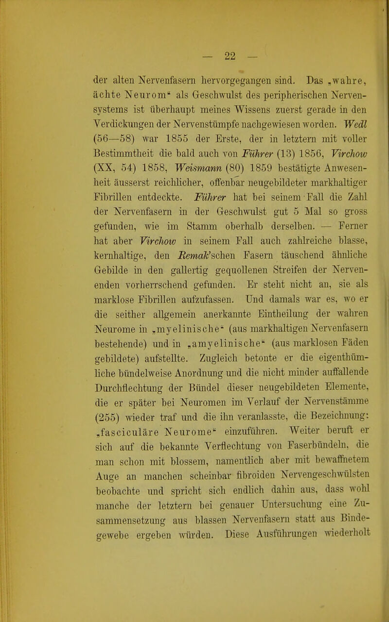 der alten Nervenfasern hervorgegangen sind. Das ,wahre, ächte Neurom als Geschwulst des peripherischen Nerven- systems ist überhaupt meines Wissens zuerst gerade in den Verdickmigen der Nervenstümpfe nachgewiesen worden. Wedl (56—58) war 1855 der Erste, der in letztem mit voller Bestimmtheit die bald auch von Führer (13) 1856, Virchow (XX, 54) 1858, Weismann (80) 1859 bestätigte Anwesen- heit äusserst reichlicher, olfenbar neugebildeter markhaltiger Fibrillen entdeckte. Führer hat bei seinem FaU die Zahl der Nervenfasern in der Geschwulst gut 5 Mal so gross gefunden, wie im Stamm oberhalb derselben. — Femer hat aber Virchow in seinem Fall auch zalilreiche blasse, kernhaltige, den Remak'schen Fasern täuschend ähnliche Gebilde in den gallertig gequollenen Streifen der Nerven- enden vorherrschend gefunden. Er steht nicht an, sie als marklose Fibrillen aufzufassen. Und damals war es, wo er die seither allgemein anerkannte Eintheilung der wahren Neurome in „myelinische (aus markhaltigen Nervenfasern bestehende) und in ^amyelinische (aus marklosen Fäden gebildete) aufstellte. Zugleich betonte er die eigenthüm- liche bündelweise Anordnung und die nicht minder auffallende Dm-chflechtung der Bündel dieser neugebildeten Elemente, die er später bei Neuromen im Verlauf der Nervenstämme (255) wieder ti-af und die ihn veranlasste, die Bezeichnung: „fasciculäre Neurome emzufüliren. Weiter beruft er sich auf die bekannte Verflechtung von Faserbündehi, die man schon mit blossem, namentlich aber mit bewaffnetem Auge an manchen scheinbar fibroideu Nervengescliwülsten beobachte und spricht sich endlich dahin aus, dass wold manche der letztem bei genauer Untersuchung eine Zu- sammensetzung aus blassen Nervenfasern statt aus Binde- gewebe ergeben würden. Diese Ausfiilu-ungen Aviederholt