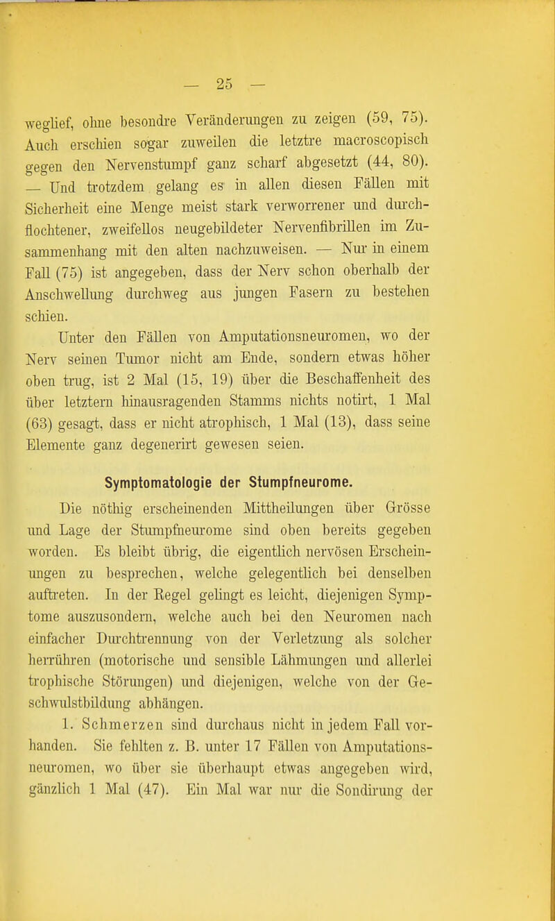 weglief, ohne besondi-e Veränderungen zu zeigen (59, 75). Auch erschien sogar zuweilen die letztre macroscopisch gegen den Nervenstumpf ganz scharf abgesetzt (44, 80). — Und trotzdem gelang es in allen diesen Fällen mit Sicherheit eine Menge meist stark verworrener und dm'ch- flochtener, zweifellos neugebüdeter Nervenfibrülen im Zu- sammenhang mit den alten nachzuweisen. — Nm- in einem Fall (75) ist angegeben, dass der Nerv schon oberhalb der Anschwellimg durchweg aus jungen Fasern zu bestehen schien. Unter den Fällen von Amputationsneuromen, wo der Nerv seinen Tumor nicht am Ende, sondern etwas höher oben trug, ist 2 Mal (15, 19) über die Beschaffenheit des über letztern hinausragenden Stamms nichts notirt, 1 Mal (63) gesagt, dass er nicht atrophisch, 1 Mal (13), dass seine Elemente ganz degenerirt gewesen seien. Symptomatologie der Stumpfneurome. Die nötlüg erscheinenden Mittheilungen über Grösse imd Lage der Stumpfaem-ome sind oben bereits gegeben worden. Es bleibt übrig, die eigentlich nervösen Erschein- ungen zu besprechen, welche gelegentlich bei denselben auftieten. In der Kegel gelingt es leicht, diejenigen Symp- tome auszusondern, welche auch bei den Nem-omen nach einfacher Dm-chtiennung von der Verletzung als solcher heiTühren (motorische und sensible Lähmungen und allerlei trophische Störmigen) und diejenigen, welche von der Ge- schwulstbüdimg abhängen. 1. Schmerzen sind dm'chaus nicht in jedem FaU vor- handen. Sie fehlten z. B. unter 17 FäUen von Amputations- nem-omen, wo über sie überhaupt etwas angegeben wird, gänzlich 1 Mal (47). Ein Mal war nur die Sondirung der