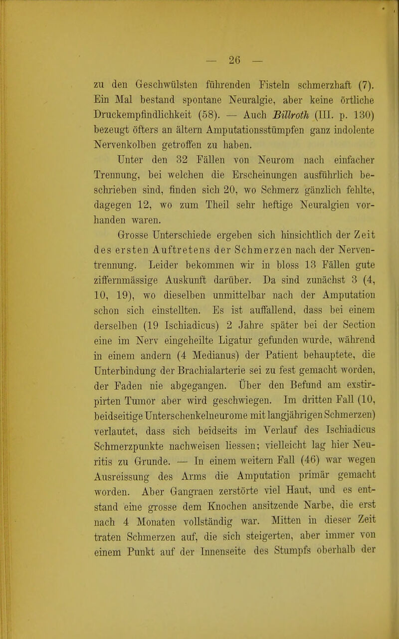 zu den Geschwülsten führenden Fistek schmerzhaft (7). Ein Mal bestand spontane Neuralgie, aber keine örtliche Druckempfindlichkeit (58). — Auch Büh-oth (HL p. 130) bezeugt öfters an ältern Amputationsstümpfen ganz indolente Nervenkolben geti'oflfön zu haben. Unter den 32 Fällen von Neurom nach einfacher Trennung, bei welchen die Erscheinungen ausführlich be- schrieben sind, finden sich 20, wo Schmerz gänzlich felilte, dagegen 12, wo zum Theü sehr- heftige Nem-algien vor- handen waren. Grosse Unterschiede ergeben sich hinsichtlich der Zeit des ersten Auftretens der Schmerzen nach der Nerven- trennung. Leider bekommen wii- in bloss 13 Fällen gute zififernmässige Auskunft darüber. Da sind zunächst 3 (4, 10, 19), wo dieselben unmittelbar nach der Amputation schon sich einstellten. Es ist auffallend, dass bei einem derselben (19 Ischiadicus) 2 Jahre später bei der Section eine im Nerv eingeheilte Ligatm- gefunden wiu-de, wähi-end in einem andern (4 Medianus) der Patient behauptete, die Unterbindung der Brachialarterie sei zu fest gemacht worden, der Faden nie abgegangen, über den Befimd am exstir- pirten Tumor aber wird geschwiegen. Im dritten Fall (10, beidseitige ünterschenkelneurome mit langjährigen Schmerzen) verlautet, dass sich beidseits im Verlauf des Ischiadicus Schmerzpunkte nachweisen liessen-, vielleicht lag hier Neu- ritis zu Grunde. — In einem weitern Fall (46) wai- wegen Ausreissung des Arms die Amputation primär gemacht worden. Aber Gangraen zerstörte viel Haut, und es ent- stand eine grosse dem Knochen ansitzende Narbe, die erst nach 4 Monaten vollständig war. Mitten in dieser Zeit traten Schmerzen auf, die sich steigerten, aber immer von einem Punkt auf der Innenseite des Stumpfs oberhalb der