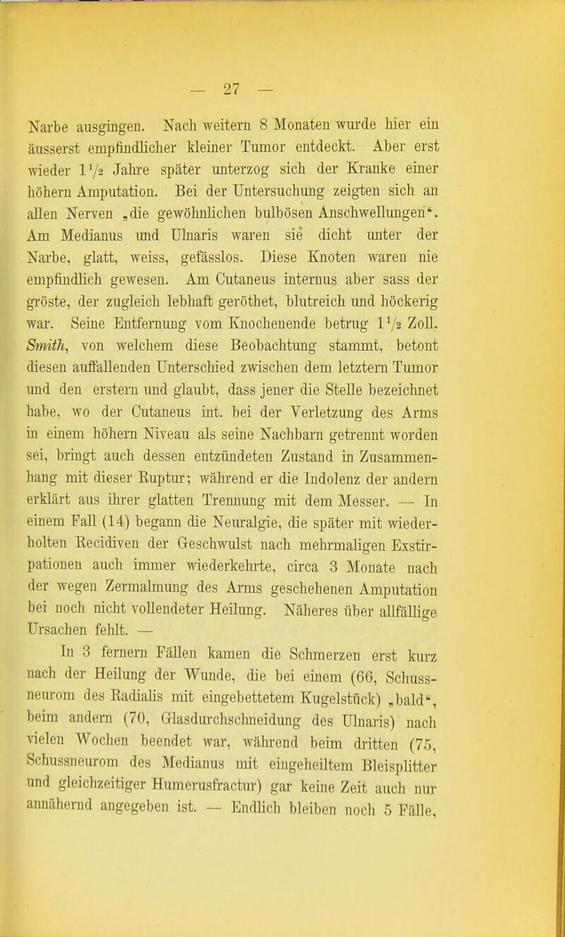 Nai-be ausgingen. Nach weitern 8 Monaten wurde hier ein äusserst empfindlicher kleiner Tumor entdeckt. Aber erst wieder IV2 Jahre später unterzog sich der Ki-anke einer höhern Amputation. Bei der Untersuchung zeigten sich an allen Nerven „die gewöhnlichen bulbösen Anschwellungen. Am Medianus und ülnaris waren sie dicht unter der Narbe, glatt, weiss, gefässlos. Diese Knoten waren nie empfindlich gewesen. Am Cutaneus internus aber sass der gi'öste, der zugleich lebhaft geröthet, blutreich und höckerig war. Seine Entfernung vom Knochenende betrug IV2 ZoU. Smith, von welchem diese Beobachtung stammt, betont diesen auffallenden Unterschied zwischen dem letztern Tumor und den erstem imd glaubt, dass jener die Stelle bezeichnet habe, wo der Cutaneus int. bei der Verletzung des Arms in einem höhern Niveau als seine Nachbarn getrennt worden sei, brmgt auch dessen entzündeten Zustand in Zusammen- hang mit dieser Ruptur-, während er die Indolenz der andern erklärt aus ihrer glatten Trennung mit dem Messer. — In einem TaU (14) begann die Neuralgie, die später mit wieder- holten Recidiven der Greschwulst nach mehi-maligen Exstir- pationen auch immer wiederkehiie, cii-ca 3 Monate nach der wegen Zermahnung des Arms geschehenen Amputation bei noch nicht vollendeter Heilung. Näheres über allfäUige Ursachen fehlt. — In 3 fernem Fällen kamen die Schmerzen erst kiu-z nach der Heilung der Wunde, die bei einem (66, Schuss- nem-om des Radialis mit eingebettetem Kugelstück) ,bald% beim andern (70, Glasdurchsclmeidung des Ulnaris) nach vielen Wochen beendet war, während beim dritten (75, Schussneurom des Medianus mit eingeheiltem Bleisplitter und gleichzeitiger Humerusfractiu-) gar keine Zeit aucli nur annähernd angegeben ist. — Endlicli bleiben noch 5 Fälle,