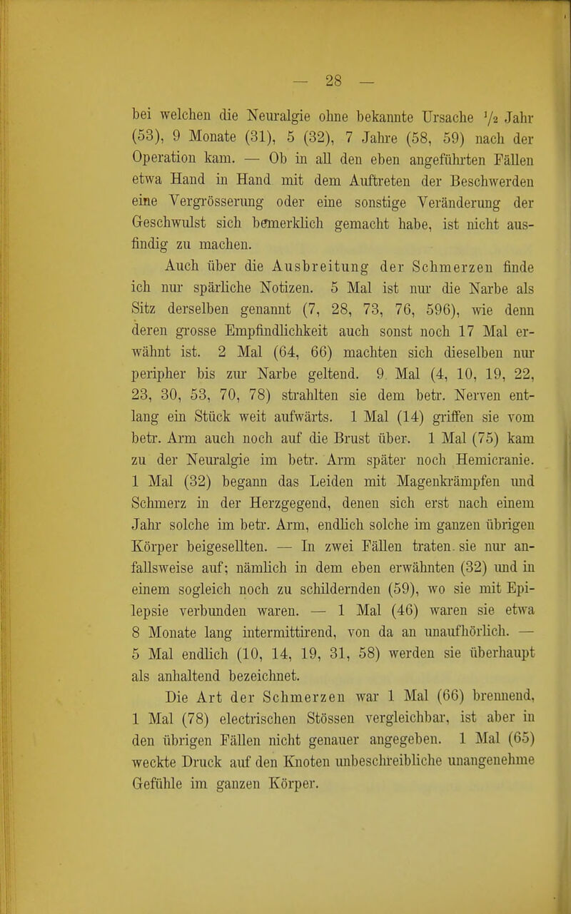 bei welchen die Neuralgie ohne bekannte Ursache Va Jahr (53), 9 Monate (31), 5 (32), 7 Jahi-e (58, 59) nach der Operation kam. — Ob in all den eben angeführten Fällen etwa Hand in Hand mit dem Auftreten der Beschwerden eine Vergrösserimg oder eine sonstige Veränderung der Geschwulst sich bemerklich gemacht habe, ist nicht aus- findig zu machen. Auch über die Ausbreitung der Schmerzen finde ich nur spärliche Notizen. 5 Mal ist nm- die Narbe als Sitz derselben genannt (7, 28, 73, 76, 596), wie denn deren gi-osse Empfindlichkeit auch sonst noch 17 Mal er- wähnt ist. 2 Mal (64, 66) machten sich dieselben nm- peripher bis zm- Narbe geltend. 9 Mal (4, 10, 19, 22, 23, 30, 53, 70, 78) strahlten sie dem betr. Nerven ent- lang ein Stück weit aufwärts. 1 Mal (14) grüfen sie vom beti-. Arm auch noch auf die Brust über. 1 Mal (75) kam zu der Nem-algie im betr. Arm später noch Hemicranie. 1 Mal (32) begann das Leiden mit Magenki'ämpfen mid Schmerz in der Herzgegend, denen sich erst nach einem Jahr solche im betr. Arm, endlich solche im ganzen übrigen Körper beigesellten. — In zwei FäUen traten, sie nm- an- faUsweise auf; nämlich in dem eben erwähnten (32) und in einem sogleich noch zu schildernden (59), wo sie mit Epi- lepsie verbunden waren. — 1 Mal (46) waren sie etwa 8 Monate lang intermittirend, von da an imaufhörlich. — 5 Mal endlich (10, 14, 19, 31, 58) werden sie überhaupt als anhaltend bezeichnet. Die Art der Schmerzen war 1 Mal (66) bremiend, 1 Mal (78) electrischen Stessen vergleichbar, ist aber in den übrigen Fällen nicht genauer angegeben. 1 Mal (65) weckte Druck auf den Knoten unbeschreibliche unangenehme Gefühle im ganzen Körper.
