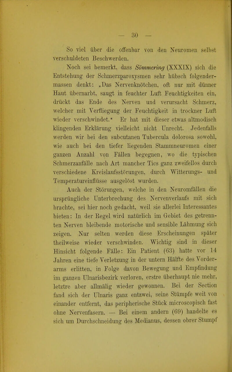 — BO- SO viel über die offenbar von den Neuromen selbst verschuldeten Beschwerden. Noch sei bemerkt, dass Sömmering (XXXIX) sich die Entstehimg der Sclmierzgaroxysmen sehr hübsch folgender- massen denkt: „Das Nervenknötchen, oft nm- mit düimer Haut übernarbt, saugt in feuchter Luft Feuchtigkeiten ein, di'ückt das Ende des Nerven und verm-sacht Schmerz, welcher mit Verfliegung der Feuchtigkeit in trockner Luft wieder verschwindet. Er hat mit dieser etwas altmodisch klingenden Erklärung vielleicht nicht Unrecht. Jedenfalls werden wir bei den subcutanen Tubercula dolorosa sowohl, wie auch bei den tiefer liegenden Stammneuromen einer ganzen Anzahl von Fällen begegnen, wo die typischen SchmerzanfäUe nach Art mancher Tics ganz zweifellos dm-ch verscMedene Ki-eislaufsstörungen, durch Witterimgs- imd Temperatui'einflüsse ausgelöst wurden. Auch der Störungen, welche in den Nem-omfällen die ursprüngliche Unterbrechung des Nervenverlaufs mit sich brachte, sei hier noch gedacht, weil sie allerlei Literessantes bieten: In der Regel wird natürlich im Gebiet des geti-enn- ten Nerven bleibende motorische und sensible Lähmung sich zeigen. Nm- selten werden diese Erscheinungen später theüweise wieder verschwinden. Wichtig sind in dieser Hinsicht folgende Fälle: Ein Patient (63) hatte vor 14 Jalu-en eine tiefe Verletzung in der untern Hälfte des Vorder- ai-ms erlitten, in Folge davon Bewegung und Empfindmig im ganzen Ulnarisbezii'k verloren, erstre überhaupt nie mehr, letztre aber allmälig wieder gewonnen. Bei der Section fand sich der Ulnaris ganz entzwei, seine Stümpfe weit von einander entfernt, das peripherische Stück microscopisch fast ohne Nervenfasern. — Bei einem andern (69) handelte es sich um Durchschneidmig des Mediauus, dessen obrer Stimipf