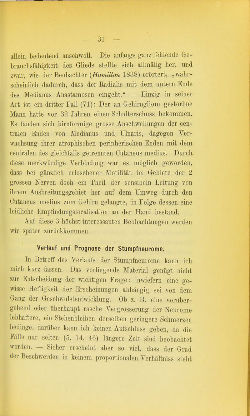 allein bedeutend anschwoll. Die anfangs ganz felüende Ge- brauchsfähigkeit des Glieds stellte sich aUmälig her, und zwar, -vvie der Beobachter {Hamilton 1838) erörtert, ,wahr- schehilich dadurch, dass der Eadialis mit deni untern Ende des Medianus Auastamosen eingeht. — Einzig in seiner Art ist ein dritter Fall (71): Der an Geliii-ngliom gestorbne Mann hatte vor 32 Jahi'en einen Schulterschuss bekommen. Es fanden sich bü-nförmige gi-osse Anschwellungen der cen- tralen Enden von Medianus und, ülnaris, dagegen Ver- wachsung ilu-er atrophischen peripherischen Enden mit dem centi'alen des gleichfalls getrennten Cutaneus medius. Dm'ch. diese merkwürdige Verbindung war es möglich geworden, dass bei gänzlich erloschener Motilität im Gebiete der 2 gi'ossen Nerven doch ein Theü der sensibeln Leitung von ihi-em Ausbreitungsgebiet her auf dem Umweg dmxh den Cutaneus medius zima Geliii-n gelangte, in Folge dessen eine leidliche Empfindungslocalisation an der Hand bestand. Auf diese 3 höchst interessanten Beobachtungen werden wii später zurückkommen. Verlauf und Prognose der Stumpfneurome. In Betreff des Verlaufs der Stumpfnem-ome kann ich mich kurz fassen. Das vorliegende Material genügt nicht zur Entscheidung der wichtigen Frage: inwiefern eine ge- wisse Heftigkeit der Erscheinungen abhängig sei von dem Gang der Geschwulstentwicklung. Ob z. B. eine vorüber- gehend oder überhaupt rasche Vergrösserung der Neurome lebhaftere, ein Stehenbleiben derselben geringere Schmerzen bedinge, darüber kann ich keinen Aufschluss geben, da die Fälle nm- selten (5, 14, 46) längere Zeit sind beobachtet worden. — Sicher erscheint aber so viel, dass der Grad der Beschwerden in keinem proportionalen Verhältniss steht