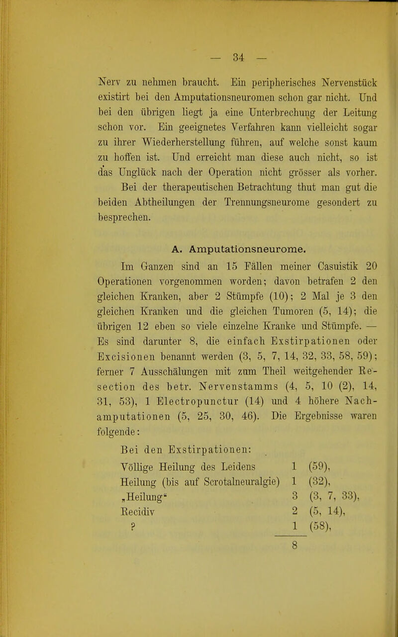 Nerv zu nehmen braucht. Ein peripherisches Nerv^enstück existot bei den Amputationsneui-omen schon gar nicht. Und bei den übrigen liegt ja eme Unterbrechung der Leitung schon vor. Bin geeignetes Verfahi-en kann vielleicht sogar zu ihi-er Wiederherstellung führen, auf welche sonst kaum zu hoffen ist. Und erreicht man diese auch nicht, so ist das Unglück nach der Operation nicht gi-össer als vorher. Bei der therapeutischen Betrachtung thut man gut die beiden Abtheilungen der Trennungsnem'ome gesondert zu besprechen. Im Ganzen sind an 15 Fällen meiner Casuistik 20 Operationen vorgenommen worden; davon betrafen 2 den gleichen Kranken, aber 2 Stümpfe (10); 2 Mal je 3 den gleichen Kranken und die gleichen Timioren (5, 14); die übrigen 12 eben so viele einzehie Kranke und Stümpfe. — Es sind darunter 8, die einfach Exstirpationen oder Excisionen benannt werden (3, 5, 7, 14, 32, 33, 58, 59); ferner 7 Ausschälungen mit zum Theil weitgehender Re- section des betr. Nervenstamms (4, 5, 10 (2), 14, 31, 53), 1 Electropunctur (14) und 4 höhere Nach- amputationen (5, 25, 30, 46). Die Ergebnisse waren folgende: Bei den Exstirpationen: Völlige Heilung des Leidens 1 (59), Heüung (bis auf Scrotahieuralgie) 1 (32), A. Amputationsneurome. „Heilung Eecidiv ? 3 (3, 7, 33), 2 (5, 14), 1 (58), 8