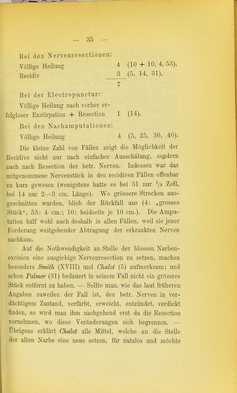 Bei den Nervenresectionen: Völlige Heilung Kecidiv 4 (10 + 10, 4, 53), 3 (5, 14, 31), 7 Bei der Electropunctur: Völlige Heilung nach vorher er- folgloser Exstii-pation + Kesection Bei den Nachamputationen: Völlige Heilung 1 (14), 4 (5, 25, 30, 46). Die kleine Zahl von Fällen zeigt die Möglichkeit der Kecidive nicht nur nach einfacher Ausschälung, sondern auch nach Kesection der betr. Nerven. Indessen war das mitgenonimene Nervenstück in den recidiven Fällen offenbar zu kurz gewesen (wenigstens hatte es bei 31 nur- V2 Zoll, bei 14 nui- 2—3 cm. Länge). Wo grössere Strecken aus- geschnitten wm-den, blieb der Rückfall aus (4: , grosses Stück*, 53: 4 cm.; 10: beidseits je 10 cm.). Die Ampu- tation half wohl auch deshalb in allen Fällen, weil sie jener Forderung weitgehender Abtragung der erkrankten Nerven nachkam. Auf die Nothwendigkeit an Stelle der blossen Narben- excision eine ausgiebige Nervem'esection zu setzen, machen besonders Smith (XVIll) und Chdlot (5) aufmerksam; und schon Palmer (31) bedauert in seinem Fall nicht ein grössres Stück entfernt zu haben. — Sollte man, wie das laut frühereu Angaben zuweüen der Fall ist, den betr. Nerven in ver- dächtigem Zustand, verfärbt, erweicht, entzündet, verdickt finden, so wh'd man ihm nächgehend erst da die Kesection vornehmen, wo diese Veränderungen sich begrenzen. — Übrigens erklärt Chalot alle Mittel, welche an die Stelle der alten Narbe eine neue setzen, für nutzlos und möchte