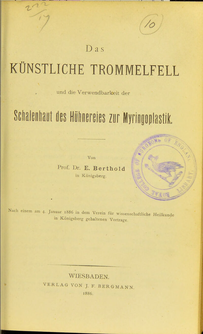 Das KÜNSTLICHE TROMMELFELL und die Verwendbarkeit der Schalenhaut des Hühnereies zur Myringoplastik. Von Prof. Dr. E. Berthold in Königsberg. T .. >- Nach einem an, 4. Januar 1886 in dem Verein für wissenschaftliche Heilkunde in Königsberg gehaltenen Vortrage. WIESBADEN. VERLAG VON J. F. BERGMANN. 1886.
