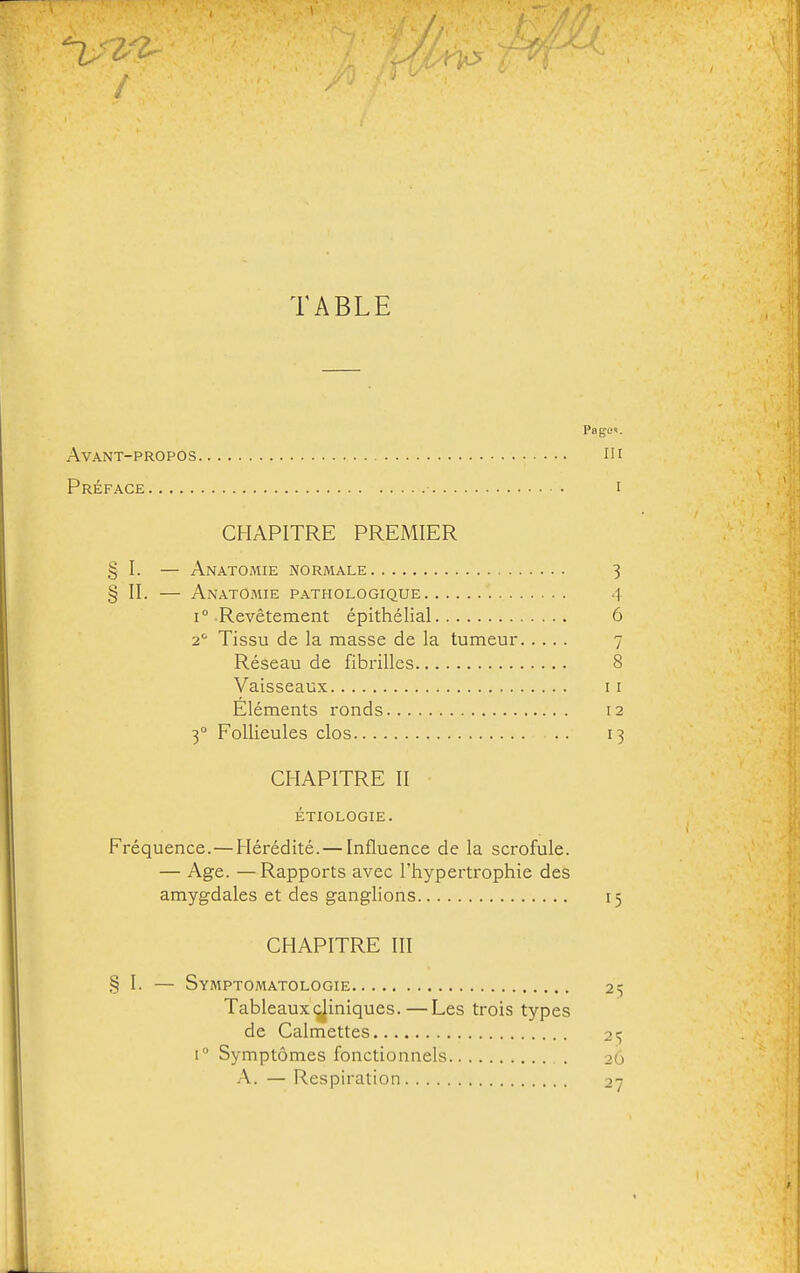 TABLE Page». Avant-propos m Préface i CHAPITRE PREMIER § I. — Anatomie normale 3 § II. — Anatomie pathologique 4 1° Revêtement épithélial 6 2' Tissu de la masse de la tumeur 7 Réseau de fibrilles 8 Vaisseaux 11 Éléments ronds 12 3° Follieules clos .. 13 CHAPITRE II étiologie. Fréquence.—Hérédité. — Influence de la scrofule. — Age. —Rapports avec l'hypertrophie des amygdales et des ganglions 15 CHAPITRE III § I. — Symptomatologie 2^ Tableaux (^iniques.—Les trois types de Calmettes \° Symptômes fonctionnels 26 A. — Respiration 27