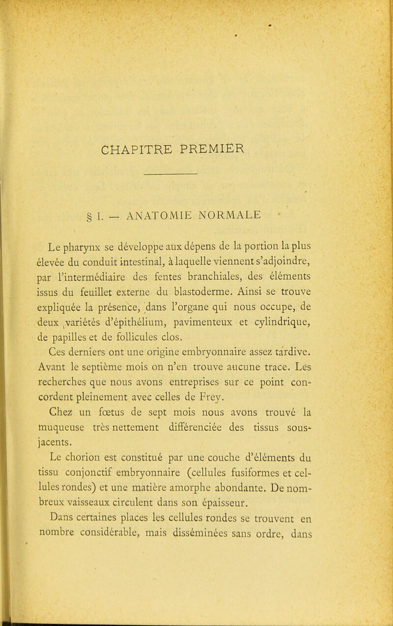 CHAPITRE PREMIER § I. — ANATOMIE NORMALE • Le pharynx se développe aux dépens de la portion la plus élevée du conduit intestinal, à laquelle viennent s'adjoindre, par l'intermédiaire des fentes branchiales, des éléments issus du feuillet externe du blastoderme. Ainsi se trouve expliquée la présence, dans l'organe qui nous occupe, de deux ^variétés d'épithélium, pavimenteux et cylindrique, de papilles et de follicules clos. Ces derniers ont une origine embryonnaire assez tardive. Avant le septième mois on n'en trouve aucune trace. Les recherches que nous avons entreprises sur ce point con- cordent pleinement avec celles de Frèy. Chez un fœtus de sept mois nous avons trouvé la muqueuse très nettement différenciée des tissus sous- jacents. Le chorion est constitué par une couche d'éléments du tissu conjonctif embryonnaire (cellules fusiformes et cel- lules rondes) et une matière amorphe abondante. De nom- breux vaisseaux circulent dans son épaisseur. Dans certaines places les cellules rondes se trouvent en nombre considérable, mais disséminées sans ordre, dans