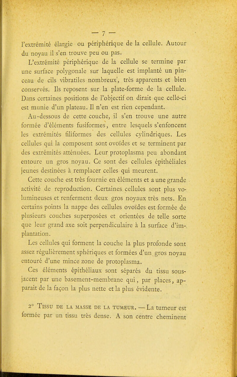 l'extrémité élargie ou périphérique de la cellule. Autour du noyau il s'en trouve peu ou pas. L'extrémité périphérique de la cellule se termine par une surface polygonale sur laquelle est implanté un pin- ceau de cils vibratiles nombreux, très apparents et bien conservés. Ils reposent sur la plate-forme de la cellule. Dans certaines positions de l'objectif on dirait que celle-ci est munie d'un plateau. Il n'en est rien cependant. Au-dessous de cette couche, il s'en trouve une autre formée d'éléments fusiformes, entre lesquels s'enfoncent les extrémités filiformes des cellules cylindriques. Les cellules qui la composent sont ovoïdes et se terminent par des extrémités atténuées. Leur protoplasma peu abondant entoure un gros noyau. Ce sont des cellules épithéliales jeunes destinées à remplacer celles qui meurent. Cette couche est très fournie en éléments et a une grande • activité de reproduction. Certaines cellules sont plus vo- lumineuses et renferment deux gros noyaux très nets. En certains points la nappe des cellules ovoïdes est formée de plusieurs couches superposées et orientées de telle sorte que leur grand axe. soit perpendiculaire à la surface d'im-. plantation. Les cellules qui forment la couche la plus profonde sont assez réguHèrement sphériques et formées d'un, gros noyau entouré d'une mince zone de protoplasma. Ces éléments épithéliaux sont séparés d.u tissu sous- jacent par une basement-membrane qui, par places, ap- paraît de la façon la plus nette et la plus évidente. 2° Tissu DE LA MASSE DE LA TUMEUR. — La tUmeur CSt formée par un tissu très dense. A son centre cheminent