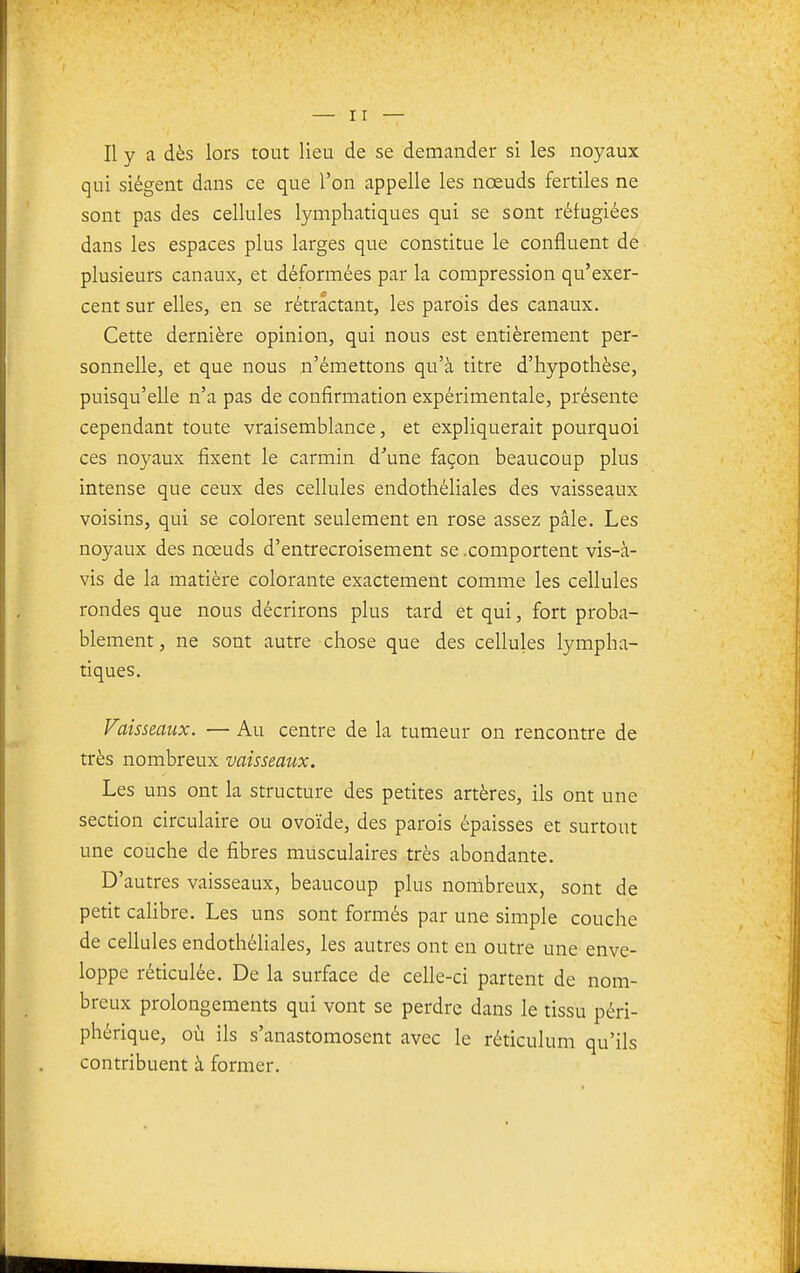 qui siègent dans ce que l'on appelle les noeuds fertiles ne sont pas des cellules lymphatiques qui se sont réfugiées dans les espaces plus larges que constitue le confluent de plusieurs canaux, et déformées par la compression qu'exer- cent sur elles, en se rétractant, les parois des canaux. Cette dernière opinion, qui nous est entièrement per- sonnelle, et que nous n'émettons qu'à titre d'hypothèse, puisqu'elle n'a pas de confirmation expérimentale, présente cependant toute vraisemblance, et expliquerait pourquoi ces noyaux fixent le carmin d\ine façon beaucoup plus intense que ceux des cellules endothéliales des vaisseaux voisins, qui se colorent seulement en rose assez pâle. Les noyaux des nœuds d'entrecroisement se .comportent vis-à- vis de la matière colorante exactement comme les cellules rondes que nous décrirons plus tard et qui, fort proba- blement, ne sont autre chose que des cellules lympha- tiques. Vaisseaux. — Au centre de la tumeur on rencontre de très nombreux vaisseaux. Les uns ont la structure des petites artères, ils ont une section circulaire ou ovoïde, des parois épaisses et surtout une couche de fibres musculaires très abondante. D'autres vaisseaux, beaucoup plus nombreux, sont de petit cahbre. Les uns sont formés par une simple couche de cellules endothéliales, les autres ont en outre une enve- loppe réticulée. De la surface de celle-ci partent de nom- breux prolongements qui vont se perdre dans le tissu péri- phérique, où ils s'anastomosent avec le réticulum qu'ils contribuent à former.