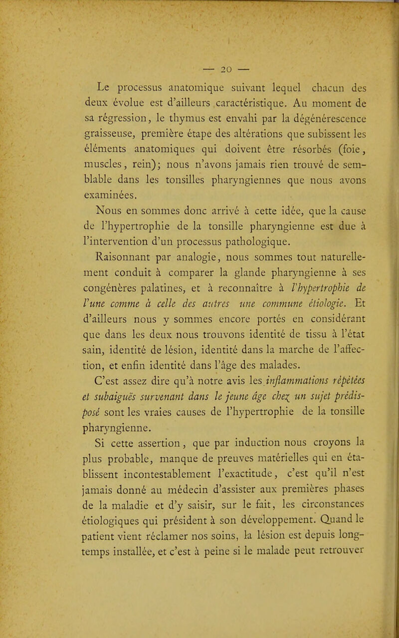 Le processus anatomique suivant lequel chacun des deux évolue est d'ailleurs caractéristique. Au moment de sa régression, le thymus est envahi par la dégénérescence graisseuse, première étape des altérations que subissent les éléments anatomiques qui doivent être résorbés (foie, muscles, rein); nous n'avons jamais rien trouvé de sem- blable dans les tonsilles pharyngiennes que nous avons examinées. Nous en sommes donc arrivé à cette idée, que la cause de l'hypertrophie de la tonsille pharyngienne est due à l'intervention d'un processus pathologique. Raisonnant par analogie, nous sommes tout naturelle- ment conduit à comparer la glande pharyngienne à ses congénères palatines, et à reconnaître à l'hypertrophie de l'une comme à celle des autres une commune étiologie. Et d'ailleurs nous y sommes encore portés en considérant que dans les deux nous trouvons identité de tissu à l'état sain, identité de lésion, identité dans la marche de l'affec- tion, et enfin identité dans l'âge des malades. C'est assez dire qu'à notre avis les inflammations répétées et subaiguës survenant dans le jeune âge chei un sujet prédis- posé sont les vraies causes de l'hypertrophie de la tonsille pharyngienne. Si cette assertion, que par induction nous croyons la plus probable, manque de preuves matérielles qui en éta- blissent incontestablement l'exactitude, c'est qu'il n'est jamais donné au médecin d'assister aux premières phases de la maladie et d'y saisir, sur le fait, les circonstances étiologiques qui président à son développement. Quand le patient vient réclamer nos soins, la lésion est depuis long- temps installée, et c'est à peine si le malade peut retrouver