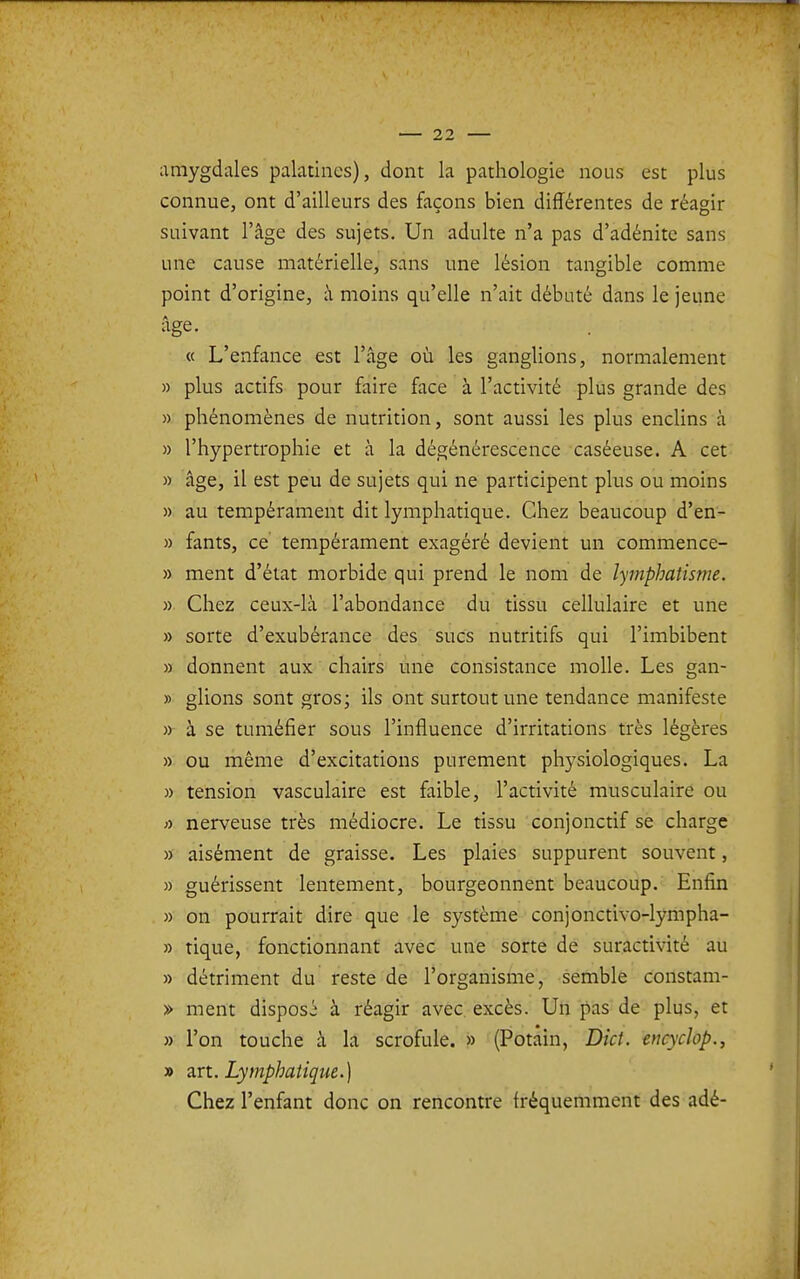 amygdales palatines), dont la pathologie nous est plus connue, ont d'ailleurs des façons bien différentes de réagir suivant l'âge des sujets. Un adulte n'a pas d'adénite sans une cause matérielle, sans une lésion tangible comme point d'origine, à moins qu'elle n'ait débuté dans le jeune « L'enfance est l'âge où les ganglions, normalement » plus actifs pour faire face à l'activité plus grande des » phénomènes de nutrition, sont aussi les plus enclins à » l'hypertrophie et à la dégénérescence caséeuse. A cet » âge, il est peu de sujets qui ne participent plus ou moins » au tempérament dit lymphatique. Chez beaucoup d'en- » fants, ce tempérament exagéré devient un commence- » ment d'état morbide qui prend le nom de îymphatisme. » Chez ceux-là l'abondance du tissu cellulaire et une » sorte d'exubérance des sucs nutritifs qui l'imbibent » donnent aux chairs une consistance molle. Les gan- » glions sont gros; ils ont surtout une tendance manifeste » à se tuméfier sous l'influence d'irritations très légères » ou même d'excitations purement physiologiques. La » tension vasculaire est faible, l'activité musculaire ou a nerveuse très médiocre. Le tissu conjonctif se charge » aisément de graisse. Les plaies suppurent souvent, « guérissent lentement, bourgeonnent beaucoup. Enfin » on pourrait dire que le système conjonctivo-lympha- » tique, fonctionnant avec une sorte de suractivité au » détriment du reste de l'organisme, semble constam- » ment disposé à réagir avec excès. Un pas de plus, et » l'on touche à la scrofule. » (Potain, Dict. encyclop., » zn. Lymphatique.] Chez l'enfant donc on rencontre fréquemment des adé-