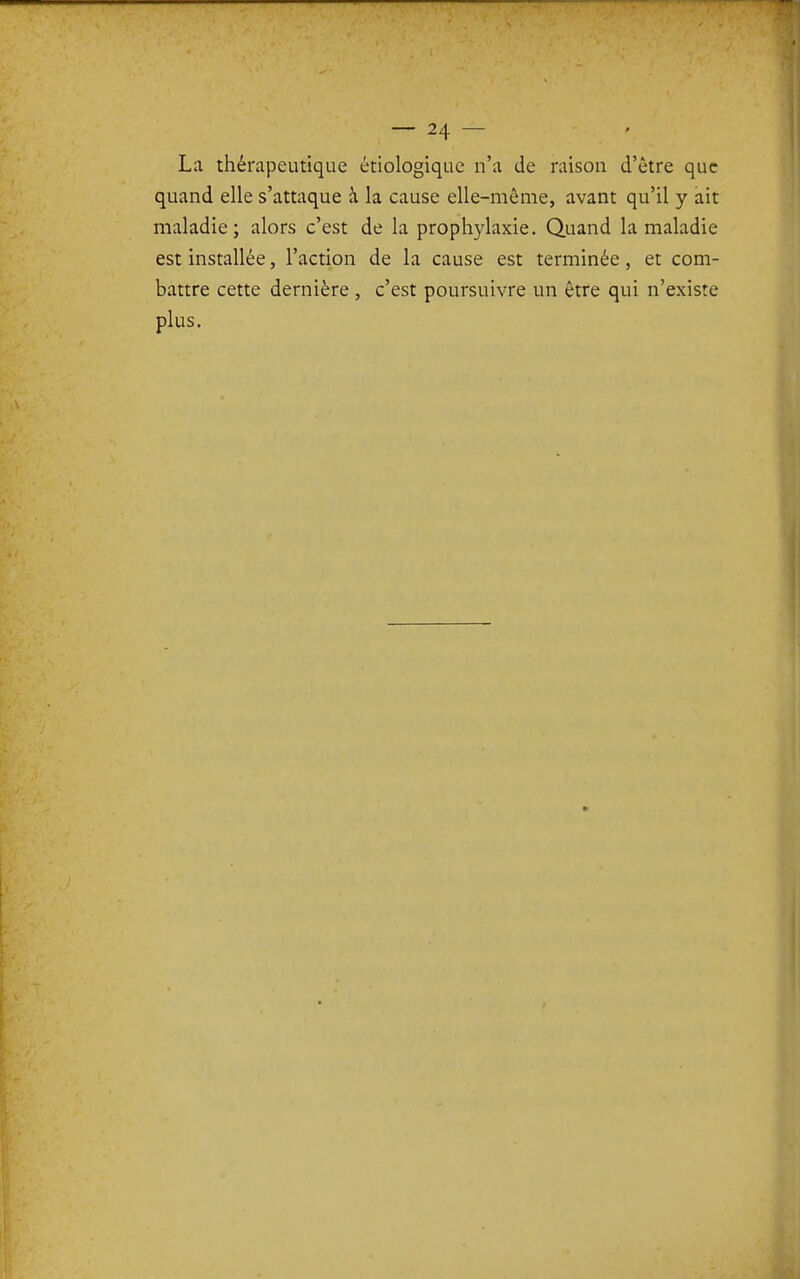 La thérapeutique ètiologiquc n'a de raison d'être que quand elle s'attaque à la cause elle-même, avant qu'il y ait maladie; alors c'est de la prophylaxie. Quand la maladie est installée, l'action de la cause est terminée, et com- battre cette dernière , c'est poursuivre un être qui n'existe plus.