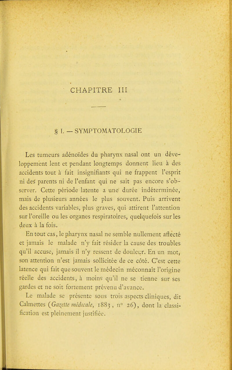 CHAPITRE III § 1. — SYMPTOMATOLOGIE Les tumeurs adénoïdes du pharynx nasal ont un déve- loppement lent et pendant longtemps donnent lieu à des accidents tout à fait insignifiants qui ne frappent l'esprit ni des parents ni de l'enfant qui ne sait pas encore s'ob- server. Cette période latente a une' durée indéterminée, mais de plusieurs années le plus souvent. Puis arrivent des accidents variables, plus graves, qui attirent l'attention sur l'oreille ou les organes respiratoires, quelquefois sur les deux à la fois. En tout cas, le pharynx nasal ne semble nullement aftécté et jamais le malade n'y fait résider la cause des troubles qu'il accuse, jamais il n'y ressent de douleur. En un mot, son attention n'est jamais sollicitée de ce côté. C'est cette latence qui fait que souvent le médecin méconnaît l'origine réelle des accidents, à moins qu'il ne se tienne sur ses gardes et ne soit fortement prévenu d'avance. Le malade se présente sous trois aspects cliniques, dit Calmettes (^Ga:(clte médicale, 1883, n 26), dont la classi- fication est pleinement justifiée.