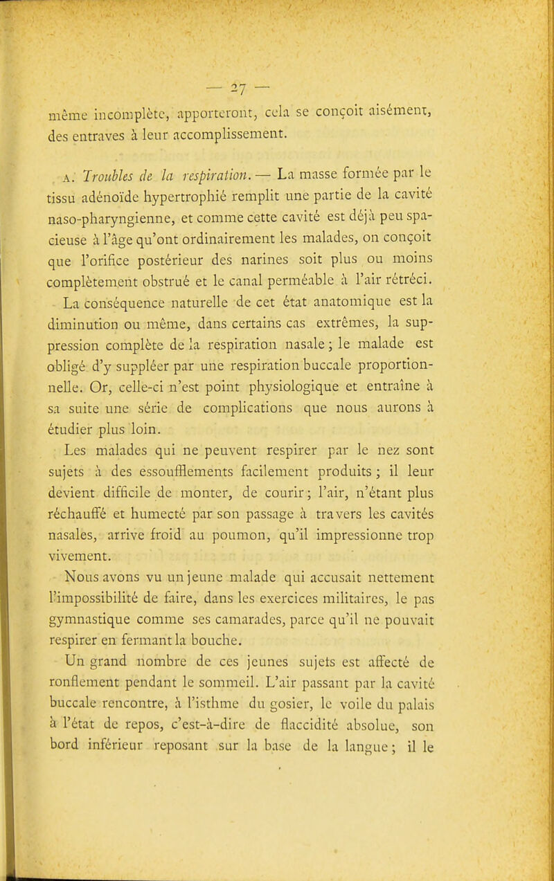 même incomplète, apporteront, cela se conçoit aisément, des entraves à leur accomplissement. A. Troubles de la respiration. — La masse formée par le tissu adénoïde hypertrophié remplit ime partie de la cavité naso-pharyngienne, et comme cette cavité est déjà peu spa- cieuse à l'âge qu'ont ordinairement les malades, on conçoit que l'orifice postérieur des narines soit plus ou moins complètement obstrué et le canal perméable à l'air rétréci. La conséquence naturelle de cet état anatomique est la diminution ou même, dans certains cas extrêmes, la sup- pression complète de la respiration nasale ; le malade est obligé d'y suppléer par une respiration buccale proportion- nelle. Or, celle-ci n'est point physiologique et entraîne à sa suite une série de complications que nous aurons à étudier plus loin. Les malades qui ne peuvent respirer par le nez sont sujets à des essoufilements facilement produits ; il leur devient difficile de monter, de courir ; l'air, n'étant plus réchauffé et humecté par son passage à travers les cavités nasales, arrive froid au poumon, qu'il impressionne trop vivement. Nous avons vu un jeune malade qui accusait nettement l'impossibilité de faire, dans les exercices militaires, le pas gymnastique comme ses camarades, parce qu'il ne pouvait respirer en fermant la bouche. Un grand nombre de ces jeunes sujets est affecté de ronflement pendant le sommeil. L'air passant par la cavité buccale rencontre, à l'isthme du gosier, le voile du palais à l'état de repos, c'est-à-dire de flaccidité absolue, son bord inférieur reposant sur la base de la langue ; il le