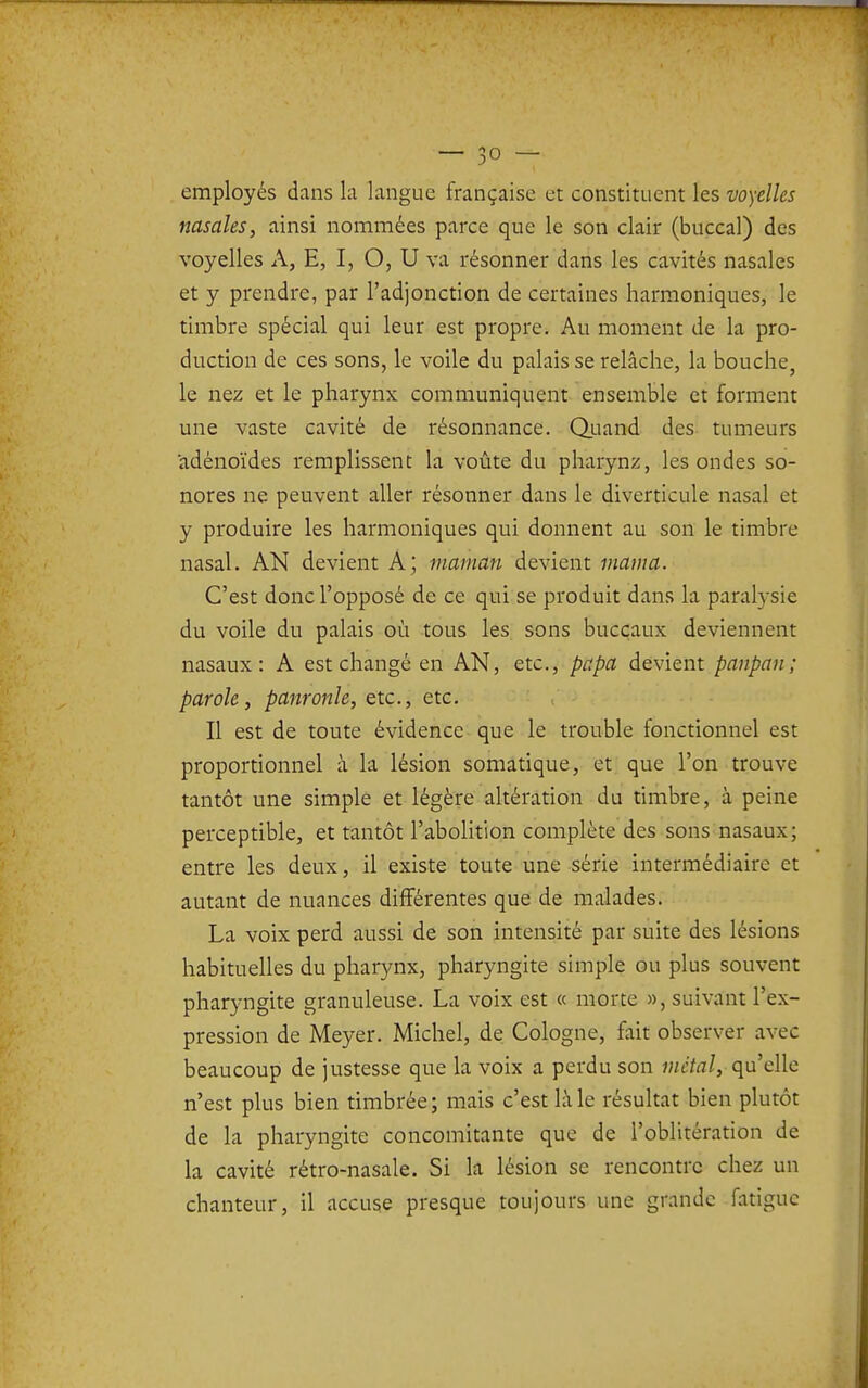 employés dans la langue française et constituent les voyelles nasales, ainsi nommées parce que le son clair (buccal) des voyelles A, E, I, O, U va résonner dans les cavités nasales et y prendre, par l'adjonction de certaines harmoniques, le timbre spécial qui leur est propre. Au moment de la pro- duction de ces sons, le voile du palais se relâche, la bouche, le nez et le pharynx communiquent ensemble et forment une vaste cavité de résonnance. Q.uand des tumeurs adénoïdes remplissent la voûte du pharynz, les ondes so- nores ne peuvent aller résonner dans le diverticule nasal et y produire les harmoniques qui donnent au son le timbre nasal. AN devient A; maman devient marna. C'est donc l'opposé de ce qui se produit dans la paralysie du voile du palais où tous les sons buccaux deviennent nasaux: A est changé en AN, etc., papa devient panpan; parole, panronle, etc., etc. Il est de toute évidence que le trouble fonctionnel est proportionnel à la lésion somatique, et que l'on trouve tantôt une simple et légère ahération du timbre, à peine perceptible, et tantôt l'abolition complète des sons nasaux; entre les deux, il existe toute une série intermédiaire et autant de nuances différentes que de malades. La voix perd aussi de son intensité par suite des lésions habituelles du pharynx, pharyngite simple ou plus souvent pharyngite granuleuse. La voix est « morte », suivant l'ex- pression de Meyer. Michel, de Cologne, fait observer avec beaucoup de justesse que la voix a perdu son métal, qu'elle n'est plus bien timbrée; mais c'est là le résultat bien plutôt de la pharyngite concomitante que de l'oblitération de la cavité rétro-nasale. Si la lésion se rencontre chez un chanteur, il accuse presque toujours une grande fatigue