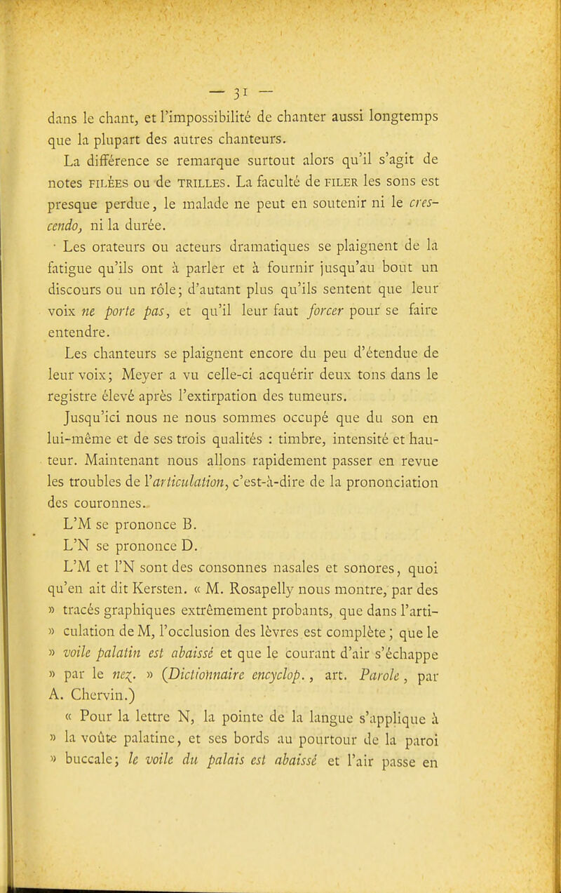 dans le chant, et l'impossibilité de chanter aussi longtemps que la plupart des autres chanteurs. La différence se remarque surtout alors qu'il s'agit de notes FILÉES ou de trilles. La faculté de filer les sons est presque perdue, le malade ne peut en soutenir ni le cres- cendo j ni la durée. • Les orateurs ou acteurs dramatiques se plaignent de la fatigue qu'ils ont à parler et à fournir jusqu'au bout un discours ou un rôle; d'autant plus qu'ils sentent que leur voix ne porte pas, et qu'il leur faut forcer pour se faire entendre. Les chanteurs se plaignent encore du peu d'étendue de leur voix; Meyer a vu celle-ci acquérir deux tons dans le registre élevé après l'extirpation des tumeurs. Jusqu'ici nous ne nous sommes occupé que du son en lui-même et de ses trois qualités : timbre, intensité et hau- teur. Maintenant nous allons rapidement passer en revue les troubles de Varticulation, c'est-à-dire de la prononciation des couronnes. L'M se prononce B. L'N se prononce D. L'M et l'N sont des consonnes nasales et sonores, quoi qu'en ait dit Kersten. « M. Rosapelly nous montre, par des » tracés graphiques extrêmement probants, que dans l'arti- » culation de M, l'occlusion des lèvres est complète ; que le » voile palatin est abaissé et que le courant d'air s'échappe » par le nq, » (Dictionnaire encyclop., art. Parole, par A. Chervin.) « Pour la lettre N, la pointe de la langue s'applique à » la voûte palatine, et ses bords au pourtour de la paroi ') buccale; le voile du palais est abaissé et l'air passe en