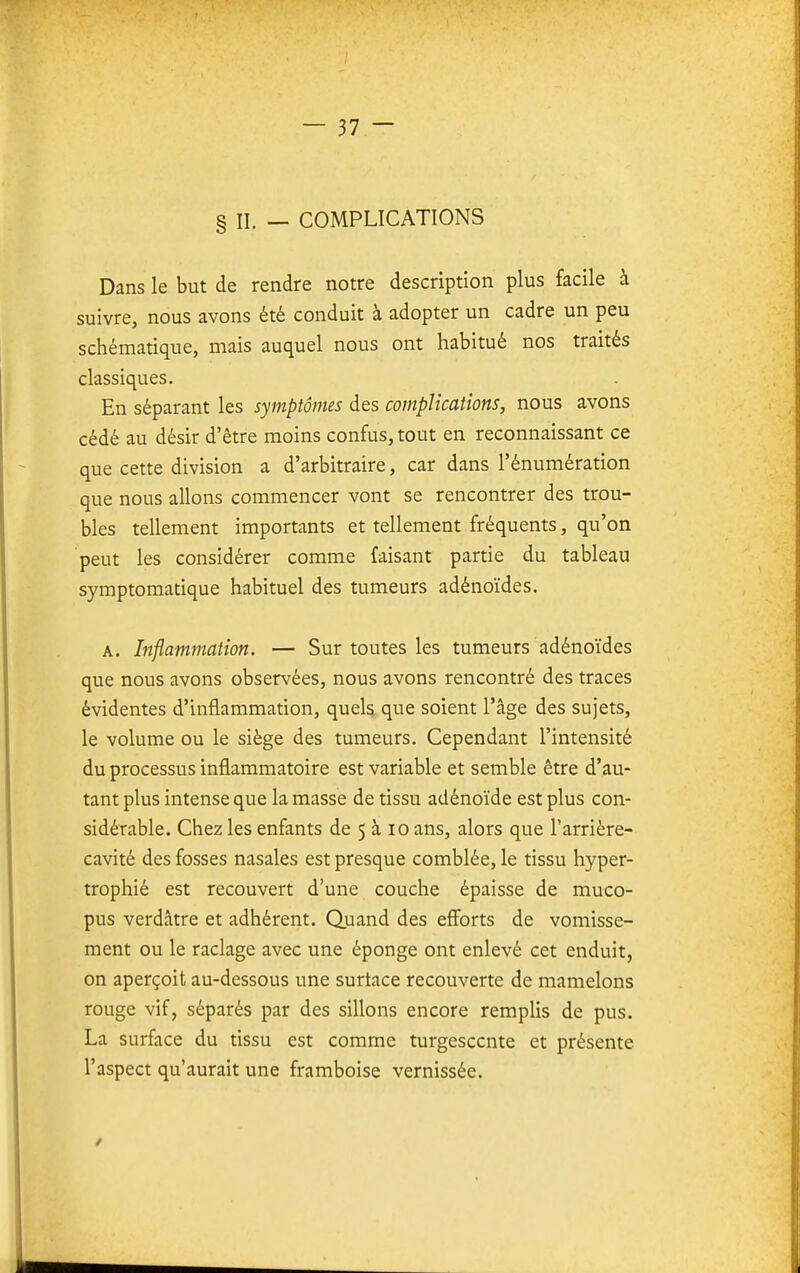 § II. — COMPLICATIONS Dans le but de rendre notre description plus facile à suivre, nous avons été conduit à adopter un cadre un peu schématique, mais auquel nous ont habitué nos traités classiques. En séparant les symptômes des complications, nous avons cédé au désir d'être moins confus, tout en reconnaissant ce que cette division a d'arbitraire, car dans l'énumération que nous allons commencer vont se rencontrer des trou- bles tellement importants et tellement fréquents, qu'on peut les considérer comme faisant partie du tableau symptomatique habituel des tumeurs adénoïdes. A. Inflammation. — Sur toutes les tumeurs adénoïdes que nous avons observées, nous avons rencontré des traces évidentes d'inflammation, quels que soient l'âge des sujets, le volume ou le siège des tumeurs. Cependant l'intensité du processus inflammatoire est variable et semble être d'au- tant plus intense que la masse de tissu adénoïde est plus con- sidérable. Chez les enfants de 5 à lo ans, alors que l'arrière- cavité des fosses nasales est presque comblée, le tissu hyper- trophié est recouvert d'une couche épaisse de muco- pus verdâtre et adhérent. Quand des eff'orts de vomisse- ment ou le raclage avec une éponge ont enlevé cet enduit, on aperçoit au-dessous une surtace recouverte de mamelons rouge vif, séparés par des sillons encore remplis de pus. La surface du tissu est comme turgescente et présente l'aspect qu'aurait une framboise vernissée.