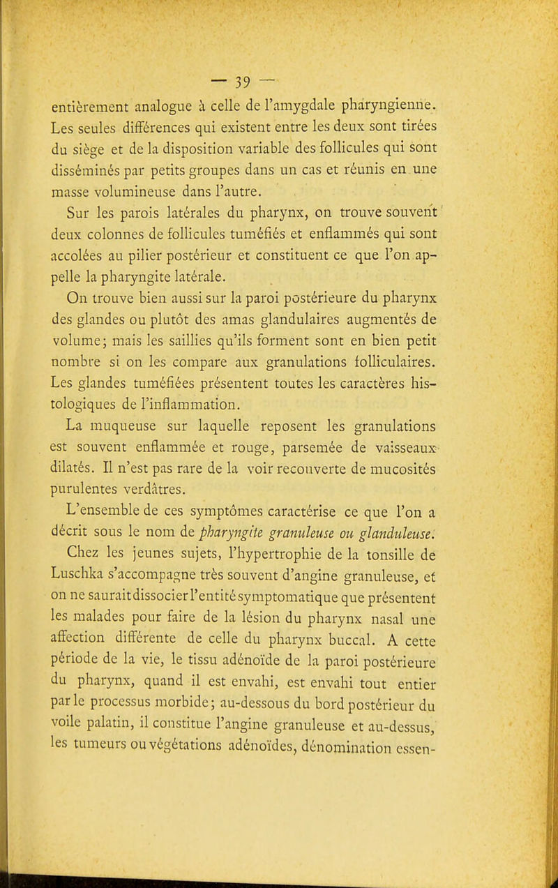 entièrement analogue à celle de l'amygdale pharyngienne. Les seules différences qui existent entre les deux sont tirées du siège et de la disposition variable des follicules qui sont disséminés par petits groupes dans un cas et réunis en. une masse volumineuse dans l'autre. Sur les parois latérales du pharynx, on trouve souvent ' deux colonnes de folUcules tuméfiés et enflammés qui sont accolées au pilier postérieur et constituent ce que l'on ap- pelle la pharyngite latérale. On trouve bien aussi sur la paroi postérieure du pharynx des glandes ou plutôt des amas glandulaires augmentés de volume; mais les saillies qu'ils forment sont en bien petit nombre si on les compare aux granulations folliculaires. Les glandes tuméfiées présentent toutes les caractères his- tologiques de l'inflammation. Lîi muqueuse sur laquelle reposent les granulations est souvent enflammée et rouge, parsemée de vaisseaux dilatés. Il n'est pas rare de la voir recouverte de mucosités purulentes verdâtres. L'ensemble de ces symptômes caractérise ce que l'on a décrit sous le nom de pharyngite granuleuse ou glanduleuse. Chez les jeunes sujets, l'hypertrophie de la tonsille de Luschka s'accompagne très souvent d'angine granuleuse, ef on ne saurait dissocier l'entité symptomatique que présentent les malades pour faire de la lésion du pharynx nasal une affection différente de celle du pharynx buccal. A cette période de la vie, le tissu adénoïde de la paroi postérieure du pharynx, quand il est envahi, est envahi tout entier parle processus morbide; au-dessous du bord postérieur du voile palatin, il constitue l'angine granuleuse et au-dessus, les tumeurs ou végétations adénoïdes, dénomination essen-