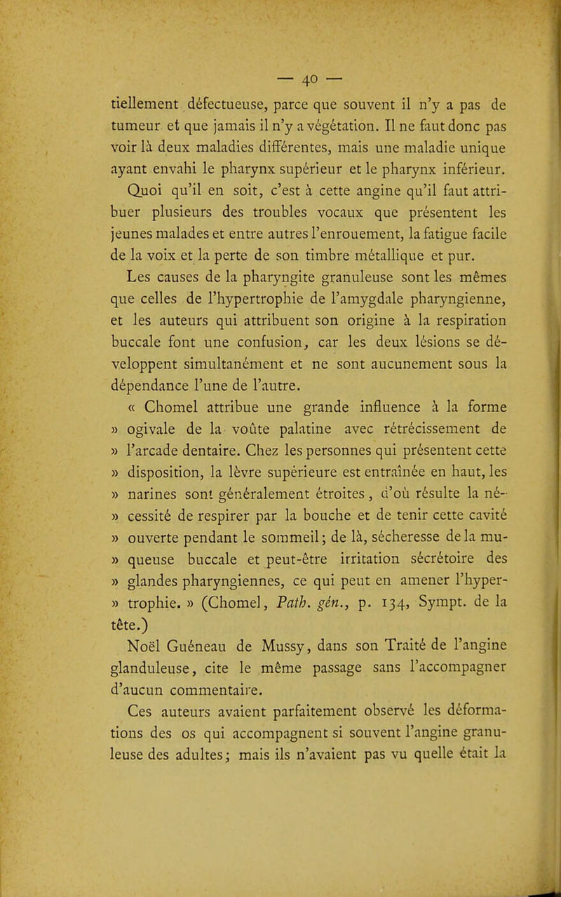 tiellement défectueuse, parce que souvent il n'y a pas de tumeur et que jamais il n'y a végétation. Il ne faut donc pas voir là deux maladies différentes, mais une maladie unique ayant envahi le pharynx supérieur et le pharynx inférieur. Quoi qu'il en soit, c'est à cette angine qu'il faut attri- buer plusieurs des troubles vocaux que présentent les jeunes malades et entre autres l'enrouement, la fatigue facile de la voix et la perte de son timbre métalHque et pur. Les causes de la pharyngite granuleuse sont les mêmes que celles de l'hypertrophie de l'amygdale pharyngienne, et les auteurs qui attribuent son origine à la respiration buccale font une confusioncar les deux lésions se dé- veloppent simultanément et ne sont aucunement sous la dépendance l'une de l'autre. « Chomel attribue une grande influence à la forme » ogivale de la voûte palatine avec rétrécissement de » l'arcade dentaire. Chez les personnes qui présentent cette » disposition, la lèvre supérieure est entraînée en haut, les » narines sont généralement étroites, d'où résulte la né- » cessité de respirer par la bouche et de tenir cette cavité » ouverte pendant le sommeil; de là, sécheresse delà mu- » queuse buccale et peut-être irritation sécrétoire des » glandes pharyngiennes, ce qui peut en amener l'hyper- » trophie. » (Chôme), Path. gén., p. 134, Sympt. de la tête.) Noël Guéneau de Mussy, dans son Traité de l'angine glanduleuse, cite le même passage sans l'accompagner d'aucun commentaire. Ces auteurs avaient parfaitement observé les déforma- tions des os qui accompagnent si souvent l'angine granu- leuse des adultes; mais ils n'avaient pas vu quelle était la