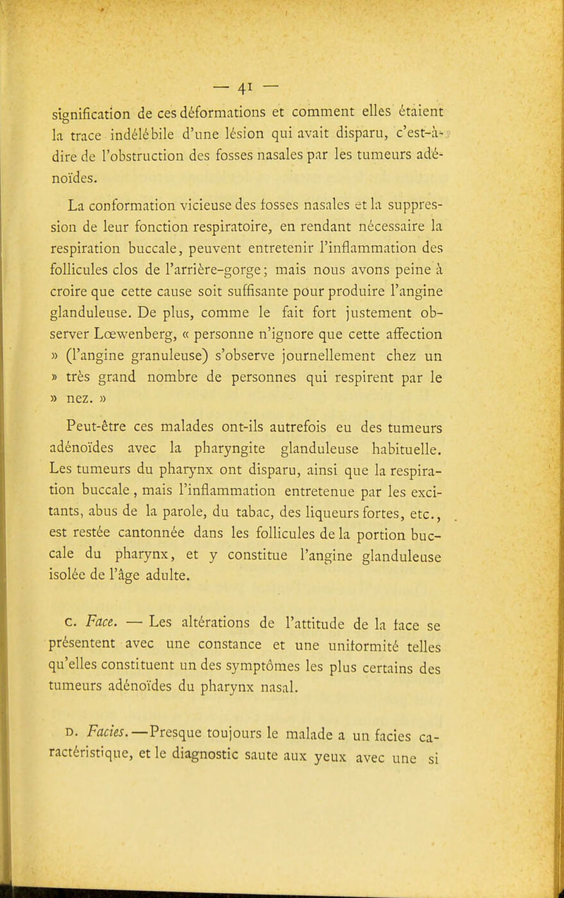 signification de ces déformations et comment elles étaient la trace indélébile d'une lésion qui avait disparu, c'est-à=-: dire de l'obstruction des fosses nasales par les tumeurs adé- noïdes. La conformation vicieuse des fosses nasales et la suppres- sion de leur fonction respiratoire, en rendant nécessaire la respiration buccale, peuvent entretenir l'inflammation des follicules clos de l'arrière-gorge ; mais nous avons peine à croire que cette cause soit suffisante pour produire l'angine glanduleuse. De plus, comme le fait fort justement ob- server Lœwenberg, « personne n'ignore que cette affection » (l'angine granuleuse) s'observe journellement chez un » très grand nombre de personnes qui respirent par le » nez. » Peut-être ces malades ont-ils autrefois eu des tumeurs adénoïdes avec la pharyngite glanduleuse habituelle. Les tumeurs du pharynx ont disparu, ainsi que la respira- tion buccale , mais l'inflammation entretenue par les exci- tants, abus de la parole, du tabac, des liqueurs fortes, etc., est restée cantonnée dans les follicules de la portion buc- cale du pharynx, et y constitue l'angine glanduleuse isolée de l'âge adulte. c. Face. — Les altérations de l'attitude de la face se présentent avec une constance et une uniformité telles qu'elles constituent un des symptômes les plus certains des tumeurs adénoïdes du pharynx nasal. D. Faciès.—Presque toujours le malade a un faciès ca- ractéristique, et le diagnostic saute aux yeux avec une si