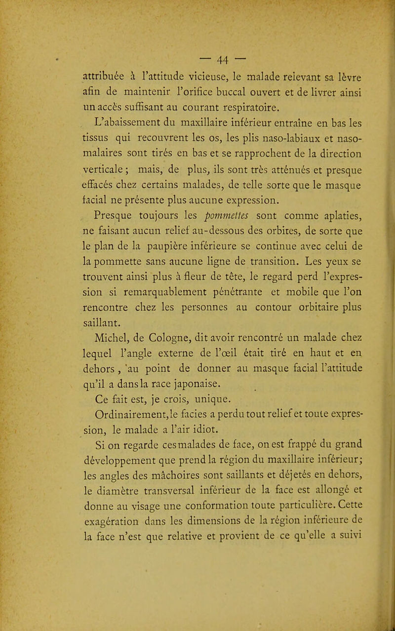 attribuée à l'attitude vicieuse, le malade relevant sa lèvre afin de maintenir l'orifice buccal ouvert et de livrer ainsi un accès suffisant au courant respiratoire. L'abaissement du maxillaire inférieur entraîne en bas les tissus qui recouvrent les os, les plis naso-labiaux et naso- malaires sont tirés en bas et se rapprochent de la direction verticale ; mais, de plus^ ils sont très atténués et presque effacés chez certains malades, de telle sorte que le masque facial ne présente plus aucune expression. Presque toujours les pommettes sont comme aplaties, ne faisant aucun relief au-dessous des orbites, de sorte que le plan de la paupière inférieure se continue avec celui de la pommette sans aucune ligne de transition. Les yeux se trouvent ainsi plus à fleur de tête, le regard perd l'expres- sion si remarquablement pénétrante et mobile que l'on rencontre chez les personnes au contour orbitaire plus saillant. Michel, de Cologne, dit avoir rencontré un malade chez lequel l'angle externe de l'œil était tiré en haut et en dehors , 'au point de donner au masque facial l'attitude qu'il a dans la race japonaise. Ce fait est, je crois, unique. Ordinairement,le faciès a perdu tout relief et toute expres- sion, le malade a l'air idiot. Si on regarde ces malades de face, on est frappé du grand développement que prend la région du maxillaire inférieur; les angles des mâchoires sont saillants et déjetés en dehors, le diamètre transversal inférieur de la face est allongé et donne au visage une conformation toute particuHère. Cette exagération dans les dimensions de la région inférieure de la face n'est que relative et provient de ce qu'elle a suivi