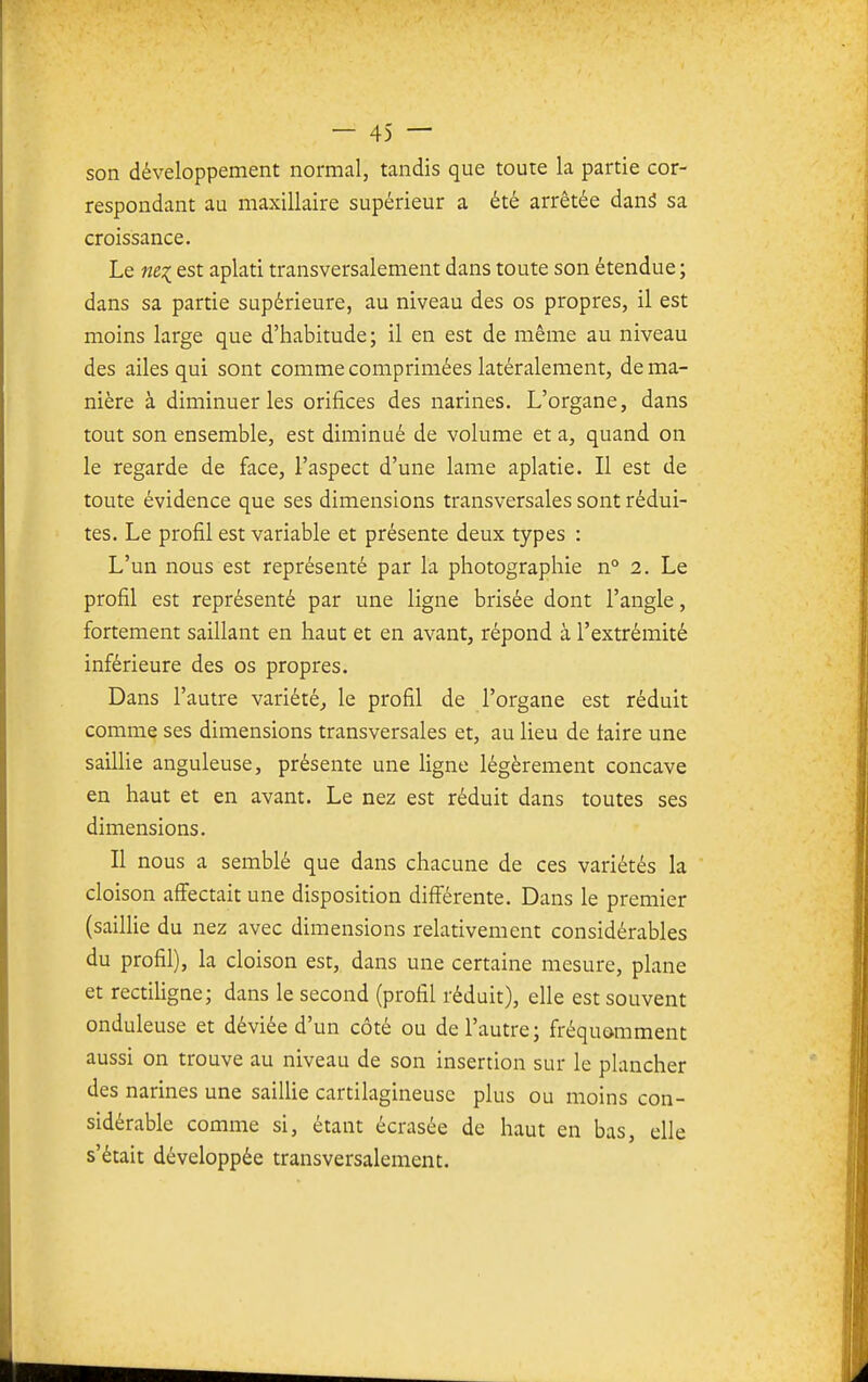 son développement normal, tandis que toute la partie cor- respondant au maxillaire supérieur a été arrêtée danS sa croissance. Le est aplati transversalement dans toute son étendue ; dans sa partie supérieure, au niveau des os propres, il est moins large que d'habitude; il en est de même au niveau des ailes qui sont comme comprimées latéralement, de ma- nière à diminuer les orifices des narines. L'organe, dans tout son ensemble, est diminué de volume et a, quand on le regarde de face, l'aspect d'une lame aplatie. Il est de toute évidence que ses dimensions transversales sont rédui- tes. Le profil est variable et présente deux types : L'un nous est représenté par la photographie n° 2. Le profil est représenté par une ligne brisée dont l'angle, fortement saillant en haut et en avant, répond à l'extrémité inférieure des os propres. Dans l'autre variété^ le profil de l'organe est réduit comme ses dimensions transversales et, au lieu de taire une sailUe anguleuse, présente une ligne légèrement concave en haut et en avant. Le nez est réduit dans toutes ses dimensions. Il nous a semblé que dans chacune de ces variétés la cloison affectait une disposition diff'érente. Dans le premier (saillie du nez avec dimensions relativement considérables du profil), la cloison est, dans une certaine mesure, plane et rectiligne; dans le second (profil réduit), elle est souvent onduleuse et déviée d'un côté ou de l'autre; fréquemment aussi on trouve au niveau de son insertion sur le plancher des narines une saiUie cartilagineuse plus ou moins con- sidérable comme si, étant écrasée de haut en bas, elle s'était développée transversalement.