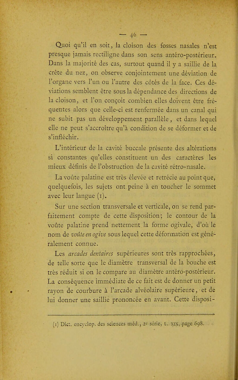 — 4^' — Quoi qu'il en soit, la cloison des fosses nasales n'est presque jamais rectiligne dans son sens antéro-postérieur. Dans la majorité des cas, surtout quand il y a saillie de la crête du nez, on observe conjointement une déviation de l'organe vers l'un ou l'autre des côtés de la face. Ces dé- viations semblent être sous la dépendance des directions de la cloison, et l'on conçoit combien elles doivent être fré- quentes alors que celle-ci est renfermée dans un canal qui ne subit pas un développement parallèle, et dans lequel elle ne peut s'accroître qu'à condition de se déformer et de s'infléchir. L'intérieur de la cavité buccale présente des altérations si constantes qu'elles constituent un des caractères les mieux définis de l'obstruction de la cavité rétro-nasale. La voûte palatine est très élevée et retrécie au point que, quelquefois, les sujets ont. peine à en toucher le sommet avec leur langue (i). Sur une section transversale et verticale, on se rend par- faitement compte de cette disposition; le contour de la voûte palatine prend nettement la forme ogivale, d'où le nom de voûte en ogive sous lequel cette déformation est géné- ralement connue. Les arcades dentaires supérieures sont très rapprochées, de telle sorte que le diamètre transversal de la bouche est très réduit si on le compare au diamètre antéro-postérieur. La conséquence immédiate de ce fait est de donner un petit rayon de courbure à l'arcade alvéolaire supérieure, • et de lui donner une saillie prononcée en avant. Cette disposi- (i) Dict. cncjvlop. des sciences mcJ., 2^; série, t. xix,.pige 698.