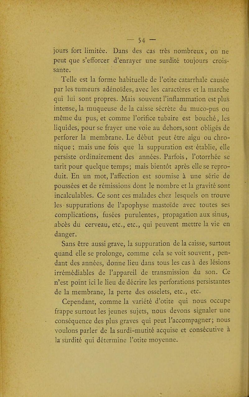 jours fort limitée. Dans des cas très nombreux, on ne peut que s'efforcer d'enrayer une surdité toujours crois- sante. Telle est la forme habituelle de l'otite catarrhale causée par les tumeurs adénoïdes, avec les caractères et la marche qui lui sont propres. Mais souvent l'inflammation est plus intense, la muqueuse de la caisse sécrète du muco-pus ou même du pus, et comme l'orifice tubaire est bouché, les liquides, pour se frayer une voie au dehors, sont obligés de perforer la membrane. Le début peut être aigu ou chro- nique ; mais une fois que la suppuration est établie, elle persiste ordinairement des années. Parfois, l'otorrhée se tarit pour quelque temps; mais bientôt après elle se repro- duit. En un mot, l'affection est soumise à une série de poussées et de rémissions dont le nombre et la gravité sont incalculables. Ce sont ces malades chez lesquels on trouve les suppurations de l'apophyse mastoïde avec toutes ses complications, fusées purulentes, propagation aux sinus, abcès du cerveau, etc., etc., qui peuvent mettre la vie en danger. Sans être aussi grave, la suppuration de la caisse, surtout quand elle se prolonge, comme cela se voit souvent, pen- dant des années, donne lieu dans tous les cas à des lésions irrémédiables de l'appareil de transmission du son. Ce n'est point ici le Heu de décrire les perforations persistantes de la membrane^ la perte des osselets, etc., etc. Cependant, comme la variété d'otite qui nous occupe frappe surtout les jeunes sujets, nous devons signaler une conséquence des plus graves qui peut Taccompagner; nous voulons parler de la surdi-mutité acquise et consécutive à la' surdité qui détermine l'otite moyenne.