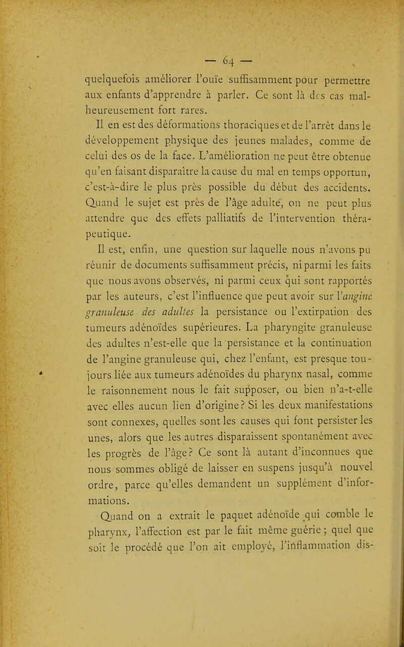 quelquefois améliorer l'ouïe suffisamment pour permettre aux enfants d'apprendre à parler. Ce sont là des cas mal- heureusement fort rares. Il en est des déformations thoraciques et de l'arrêt dans le développement physique des jeunes malades, comme de celui des os de la face. L'amélioration ne peut être obtenue qu'en faisant disparaître la caiise du mal en temps opportun, c'est-à-dire le plus près possible du début des accidents. QjLiand le sujet est près de l'âge adulte', on ne peut plus attendre que des eiïets palliatifs de l'intervention théra- peutique. Il est, enfin, une question sur laquelle nous n'avons pu réunir de documents suffisamment précis, ni parmi les faits que nous avons observés, ni parmi ceux qui sont rapportés par les auteurs, c'est l'influence que peut avoir sur l'angine granuleuse des adultes la persistance ou l'extirpation des tumeurs adénoïdes supérieures. La pharyngite granuleuse des adultes n'est-elle que la persistance et la continuation de l'angine granuleuse qui, chez l'enfant, est presque tou- jours liée aux tumeurs adénoïdes du pharynx nasal, comme le raisonnement nous le fait supposer, ou bien n'a-t-elle avec elles aucun lien d'origine? Si les deux manifestations sont connexes, quelles sont les causes qui font persister les unes, alors que les autres disparaissent spontanément avec les progrès de l'âge? Ce sont là autant d'inconnues que nous sommes obligé de laisser en suspens jusqu'à nouvel ordre, parce qu'elles demandent un supplément d'infor- mations. Oiiand on a extrait le paquet adénoïde qui comble le pharynx, l'aff^ection est par le fait même guérie ; quel que soit le procédé que l'on ait employé, l'inflammation dis-