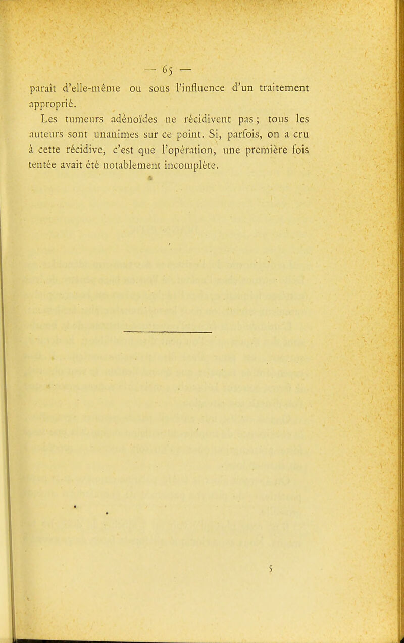 piiraît d'elle-même ou sous l'influence d'un traitement approprié. Les tumeurs adénoïdes ne récidivent pas ; tous les auteurs sont unanimes sur ce point. Si, parfois, on a cru à cette récidive, c'est que l'opération, une première fois tentée avait été notablement incomplète. S