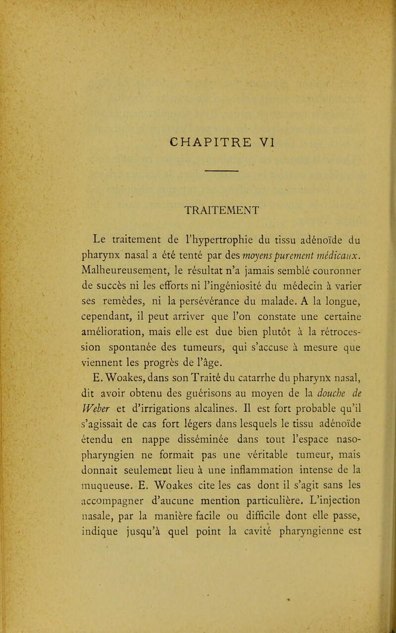 TRAITEMENT Le traitement de l'hypertrophie du tissu adénoïde du pharynx nasal a été tenté par ÔlQs moyens purement médicaux. Malheureusement, le résultat n'a jamais semblé couronner de succès ni les efforts ni l'ingéniosité du médecin à varier ses remèdes, ni la persévérance du malade. A la longue, cependant, il peut arriver que l'on constate une certaine amélioration, mais elle est due bien plutôt à la rétroces- sion spontanée des tumeurs, qui s'accuse à mesure que viennent les progrès de l'âge. E.Woakes, dans son Traité du catarrhe du pharynx nasal, dit avoir obtenu des guérisons au moyen de la douche de Weber et d'irrigations alcalines. Il est fort probable qu'il s'agissait de cas fort légers dans lesquels le tissu adénoïde étendu en nappe disséminée dans tout l'espace naso- pharyngien ne formait pas une véritable tumeur, mais donnait seulement lieu à une inflammation intense de la muqueuse. E. Woakes cite les cas dont il s'agit sans les accompagner d'aucune mention particulière. L'injection nasale, par la manière facile ou difficile dont elle passe, indique jusqu'à quel point la cavité pharyngienne est